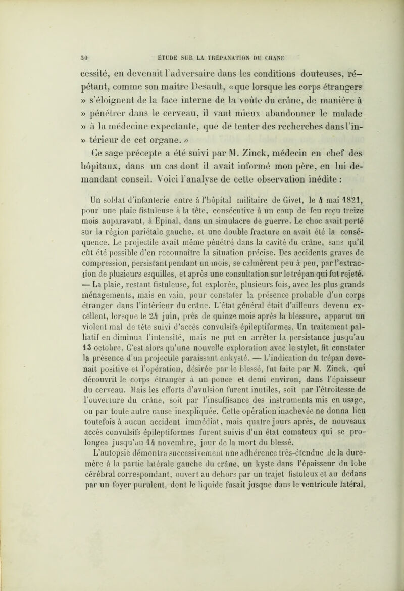 cessilé, en devenait l’adversaire dans les conditions douteuses, ré- pétant, comme son maître Desault, «que lorsque les corps étrangers » s’éloignent de la face interne de la voûte du crâne, de manière à » pénétrer dans le cerveau, il vaut mieux abandonner le malade » à la médecine expectante, que de tenter des recherches dansl’in- » térieur de cet organe, a Ce sage précepte a été suivi par JVI. Zinck, médecin en chef des hôpitaux, dans un cas dont il avait informé mon père, en lui de- mandant conseil. Voici l’analyse de cette observation inédite : Un soldat d’infanterie entre à l’hôpital militaire de Givet, le h mai 1821, pour une plaie fistuleuse à la tête, consécutive à un coup de feu reçu treize mois auparavant, à Epinal, dans un simulacre de guerre. Le choc avait porté sur la région pariétale gauche, et une double fracture en avait été la consé- quence. Le projectile avait même pénétré dans la cavité du crâne, sans qu’il eût été possible d’en reconnaître la situation précise. Des accidents graves de compression, persistant pendant un mois, se calmèrent peu à peu, par l’extrac- tion de plusieurs esquilles, et apres une consultation sur le trépan qui fut rejeté. — La plaie, restant fistuleuse, fut explorée, plusieurs fois, avec les plus grands ménagements, mais en vain, pour constater la présence probable d’un corps étranger dans l’intérieur du crâne. L’état général était d’ailleurs devenu ex- cellent, lorsque le 2/i juin, près de quinze mois après la blessure, apparut un violent mal de tête suivi d’accès convulsifs épileptiformes. Un traitement pal- liatif en diminua l’intensité, mais ne put en arrêter la persistance jusqu’au 13 octobre. C’est alors qu’une nouvelle exploration avec le stylet, fit constater la présence d’un projectile paraissant enkysté. — L’indication du trépan deve- nait positive et l’opération, désirée par le blessé, fut faite par M. Zinck, qui découvrit le corps étranger à un pouce et demi environ, dans l’épaisseur du cerveau. Mais les efforts d’avulsion furent inutiles, soit par l’étroitesse de l’ouverture du crâne, soit par l’insuffisance des instruments mis en usage, ou par toute autre cause inexpliquée. Celte opération inachevée ne donna lieu toutefois à aucun accident immédiat, mais quatre jours après, de nouveaux accès convulsifs épileptiformes furent suivis d’un état comateux qui se pro- longea jusqu’au 1 h novembre, jour de la mort du blessé. L’autopsie démontra successivement une adhérence très-étendue delà dure- mère à la partie latérale gauche du crâne, un kyste dans l’épaisseur du lobe cérébral correspondant, ouvert au dehors par un trajet fisluleuxet au dedans par un foyer purulent, dont le liquide fusait jusque dans le ventricule latéral,