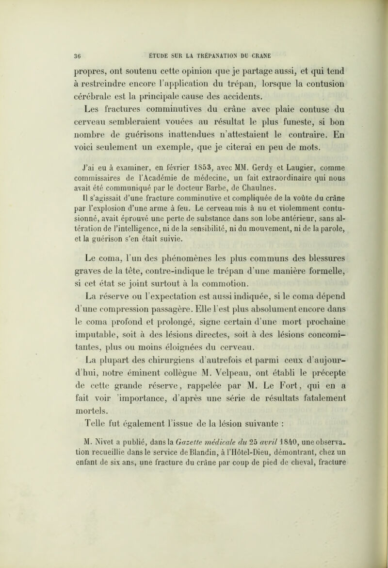 propres, ont soutenu cette opinion que je partage aussi, et qui tend à restreindre encore l’application du trépan, lorsque la contusion cérébrale est la principale cause des accidents. Les fractures comminutives du crâne avec plaie contuse du cerveau sembleraient vouées au résultat le plus funeste, si bon nombre de guérisons inattendues n’attestaient le contraire. En voici seulement un exemple, que je citerai en peu de mots. J’ai eu à examiner, en février 1853, avec MM. Gerdy et Laugier, comme commissaires de l’Académie de médecine, un fait extraordinaire qui nous avait été communiqué par le docteur Barbe, de Chaulnes. Il s’agissait d’une fracture comminutive et compliquée de la voûte du crâne par l’explosion d’une arme à feu. Le cerveau mis à nu et violemment contu- sionné, avait éprouvé une perte de substance dans son lobe antérieur, sans al- tération de l’intelligence, ni de la sensibilité, ni du mouvement, ni de la parole, et la guérison s’en était suivie. Le coma, l’un des phénomènes les plus communs des blessures graves de la tète, contre-indique le trépan d’une manière formelle, si cet état se joint surtout à la commotion. La réserve ou l’expectation est aussi indiquée, si le coma dépend d’une compression passagère. Elle l’est plus absolument encore dans le coma profond et prolongé, signe certain d’une mort prochaine imputable, soit à des lésions directes, soit à des lésions concomi- tantes, plus ou moins éloignées du cerveau. La plupart des chirurgiens d’autrefois et parmi ceux d’aujour- d’hui, notre éminent collègue M. Velpeau, ont établi le précepte de cette grande réserve, rappelée par M. Le Fort, qui en a fait voir importance, d’après une série de résultats fatalement mortels. Telle fut également l’issue de la lésion suivante : M. Nivet a publié, dans la Gazette médicale du 25 avril 1840, une observa- tion recueillie dans le service de Blandin, à l’Hôtel-Dieu, démontrant, chez un enfant de six ans, une fracture du crâne par coup de pied de cheval, fracture