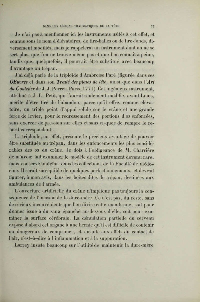 Je n’ai pas à mentionner ici les instruments usités à cet effet, et connus sous le nom d élévatoires, de tire-balles ou de tire-fonds, di- versement modifiés, mais je rappelerai un instrument dont on ne se sert plus, que l’on 11e trouve même pas et que l’on connaît à peine, tandis que, quelquefois, il pourrait être substitué avec beaucoup d’avantage au trépan. J’ai déjà parlé de la triploïde d’Ambroise Paré (figurée dans ses OEuvres et dans son Traité des plaies de tête, ainsi que dans Y Art du Coutelier de J. J. Perret. Paris, 1771). Cet ingénieux instrument, attribué à J. L. Petit, qui l’aurait seulement modifié, avant Louis, mérite d’être tiré de l’abandon, parce qu’il offre, comme éléva- toire, un triple point d’appui solide sur le crâne et une grande force de levier, pour le redressement des portions d’os enfoncées, sans exercer de pression sur elles et sans risquer de rompre le re- bord correspondant. La triploïde, en effet, présente le précieux avantage de pouvoir être substituée au trépan, dans les enfoncements les plus considé- rables des os du crâne. Je dois à l’obligeance de M. Charrière de m’avoir fait examiner le modèle de cet instrument devenu rare, mais conservé toutefois dans les collections de la Faculté de méde- cine. Il serait susceptible de quelques perfectionnements, et devrait figurer, à mon avis, dans les boites dites de trépan, destinées aux ambulances de l’armée. L’ouverture artificielle du crâne n’implique pas toujours la con- séquence de l’incision de la dure-mère. Ce n’est pas, du reste, sans de sérieux inconvénients que l’on divise cette membrane, soit pour donner issue à du sang épanché au-dessous d’elle, soit pour exa- miner la surface cérébrale. La dénudation partielle du cerveau expose d’abord cet organe à une hernie qu’il est difficile de contenir ou dangereux de comprimer, et ensuite aux effets du contact de l’air, c’est-à-dire à l’inflammation et à la suppuration. Larrey insiste beaucoup sur F utilité de maintenir la dure-mère