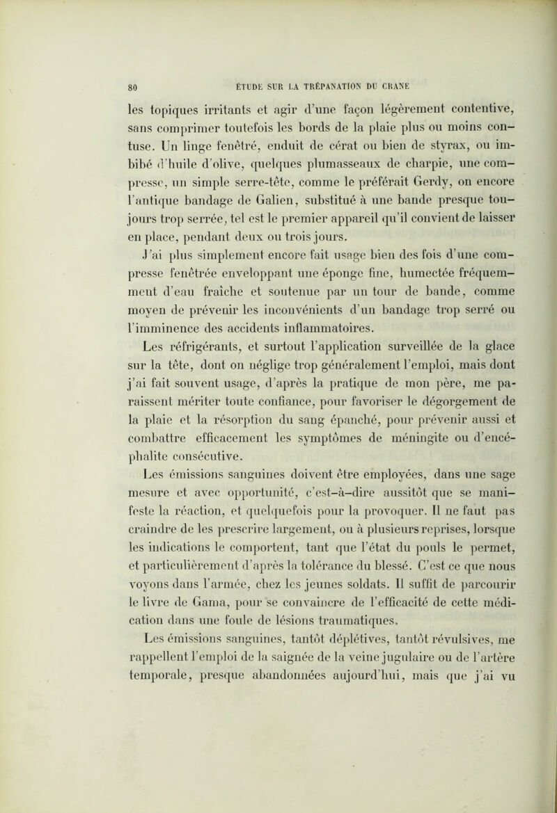 les topiques irritants et agir d’une façon légèrement contentive, sans comprimer toutefois les bords de la plaie plus ou moins con- fuse. Un linge fenêtre, enduit de cérat ou bien de styrax, ou im- bibé d’huile d’olive, quelques plumasseaux de charpie, une com- presse, un simple serre-tête, comme le préférait Gerdy, on encore l’antique bandage de Galien, substitué à une bande presque tou- jours trop serrée, tel est le premier appareil qu’il convient de laisser en place, pendant deux ou trois jours. J’ai plus simplement encore fait usage bien des fois d’une com- presse fenêtrée enveloppant une éponge fine, humectée fréquem- ment d’eau fraîche et soutenue par un tour de bande, comme moyen de prévenir les inconvénients d’un bandage trop serré ou l’imminence des accidents inflammatoires. Les réfrigérants, et surtout l’application surveillée de la glace sur la tête, dont on néglige trop généralement l’emploi, mais dont j’ai fait souvent usage, d’après la pratique de mon père, me pa- raissent mériter toute confiance, pour favoriser le dégorgement de la plaie et la résorption du sang épanché, pour prévenir aussi et combattre efficacement les symptômes de méningite ou d’encé- phalite consécutive. Les émissions sanguines doivent être employées, dans une sage mesure et avec opportunité, c’est-à-dire aussitôt que se mani- feste la réaction, et quelquefois pour la provoquer. 11 ne faut pas craindre de les prescrire largement, ou à plusieurs reprises, lorsque les indications le comportent, tant que l’état du pouls le permet, et particulièrement d’après la tolérance du blessé. C’est ce que nous voyons dans l’armée, chez les jeunes soldats. Il suffît de parcourir le livre de Gama, pour se convaincre de l’efficacité de cette médi- cation dans une foule de lésions traumatiques. Les émissions sanguines, tantôt déplétives, tantôt révulsives, me rappellent l’emploi de la saignée de la veine jugulaire ou de l’artère temporale, presque abandonnées aujourd’hui, mais que j’ai vu