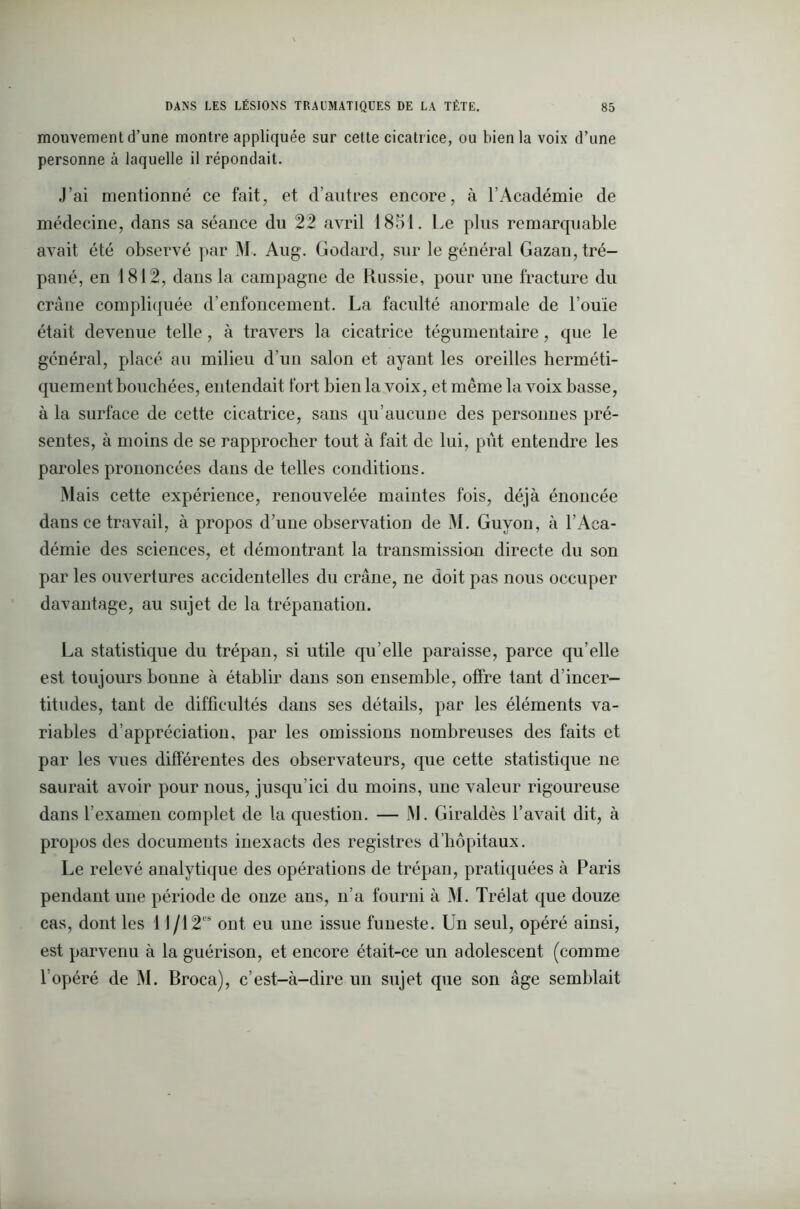 mouvement d’une montre appliquée sur cette cicatr ice, ou bien la voix d’une personne à laquelle il répondait. J’ai mentionné ce fait, et d’autres encore, à l’Académie de médecine, dans sa séance du 22 avril 1851. Le plus remarquable avait été observé par M. Aug. Godard, sur le général Gazan, tré- pané, en 1812, dans la campagne de Russie, pour une fracture du crâne compliquée d’enfoncement. La faculté anormale de l’ouïe était devenue telle , à travers la cicatrice tégumentaire, que le général, placé au milieu d’un salon et ayant les oreilles herméti- quement bouchées, entendait fort bien la voix, et même la voix basse, à la surface de cette cicatrice, sans qu’aucune des personnes pré- sentes, à moins de se rapprocher tout à fait de lui, pût entendre les paroles prononcées dans de telles conditions. Mais cette expérience, renouvelée maintes fois, déjà énoncée dans ce travail, à propos d’une observation de M. Guyon, à l’Aca- démie des sciences, et démontrant la transmission directe du son par les ouvertures accidentelles du crâne, ne doit pas nous occuper davantage, au sujet de la trépanation. La statistique du trépan, si utile qu’elle paraisse, parce qu’elle est toujours bonne à établir dans son ensemble, offre tant d’incer- titudes, tant de difficultés dans ses détails, par les éléments va- riables d’appréciation, par les omissions nombreuses des faits et par les vues différentes des observateurs, que cette statistique ne saurait avoir pour nous, jusqu’ici du moins, une valeur rigoureuse dans l’examen complet de la question. — M. Giraldès l’avait dit, à propos des documents inexacts des registres d’hôpitaux. Le relevé analytique des opérations de trépan, pratiquées à Paris pendant une période de onze ans, n’a fourni à M. Trélat que douze cas, dont les 11 /12es ont eu une issue funeste. Un seul, opéré ainsi, est parvenu à la guérison, et encore était-ce un adolescent (comme l’opéré de M. Broca), c’est-à-dire un sujet que son âge semblait