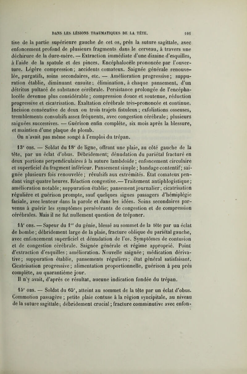 tive de la partie supérieure gauche de cet os, près la suture sagittale, avec enfoncement profond de plusieurs fragments dans le cerveau, à travers une déchirure de la dure-mère. — Extraction immédiate d’une dizaine d’esquilles, à l’aide de la spatule et des pinces. Encéphalocèle prononcée par l’ouver- ture. Légère compression; accidents comateux. Saignée générale renouve- lée, purgatifs, soins secondaires, etc. — Amélioration progressive ; suppu- ration établie, diminuant ensuite; élimination, à chaque pansement, d’un détritus pultacé de substance cérébrale. Persistance prolongée de l’encépha- locèle devenue plus considérable ; compression douce et soutenue, réduction progressive et cicatrisation. Exaltation cérébrale très-prononcée et continue. Incision consécutive de deux ou trois trajets fisluleux ; exfoliations osseuses, tremblements convulsifs assez fréquents, avec congestion cérébrale; plusieurs saignées successives. — Guérison enfin complète, six mois après la blessure, et maintien d’une plaque de plomb. On n’avait pas même songé à l’emploi du trépan. 13e obs. — Soldat du 18e de ligne, offrant une plaie, au côté gauche de la tête, par un éclat d’obus. Débridement; dénudation du pariétal fracturé en deux portions perpendiculaires à la suture lambdoïde; enfoncement circulaire et superficiel du fragment inférieur. Pansement simple ; bandage contentif; sai- gnée plusieurs fois renouvelée; révulsifs aux extrémités. État comateux pen- dant vingt-quatre heures. Réaction congestive.—Traitement antiphlogistique; amélioration notable; suppuration établie; pansement journalier ; cicatrisation régulière et guérison prompte, sauf quelques signes passagers d’hémiplégie faciale, avec lenteur dans la parole et dans les idées. Soins secondaires par- venus à guérir les symptômes persévérants de congestion et de compression cérébrales. Mais il ne fut nullement question de trépaner. I lxc obs. — Sapeur du 1er du génie, blessé au sommet de la tête par un éclat de bombe; débridement large de la plaie, fracture oblique du pariétal gauche, avec enfoncement superficiel et dénudation de l’os. Symptômes de contusion et de congestion cérébrale. Saignée générale et régime approprié. Point d’extraction d’esquilles; amélioration. Nouvelle saignée; médication dériva- tive; suppuration établie, pansements réguliers; état général satisfaisant. Cicatrisation progressive; alimentation proportionnelle, guérison à peu près complète, au quarantième jour. II n’y avait, d’après ce résultat, aucune indication fondée du trépan. 15e obs. — Soldat du 65% atteint au sommet de la tête par un éclat d’obus. Commotion passagère ; petite plaie contuse à la région syncipitale, au niveau de la suture sagittale; débridement crucial ; fracture comminutive avec enfon-