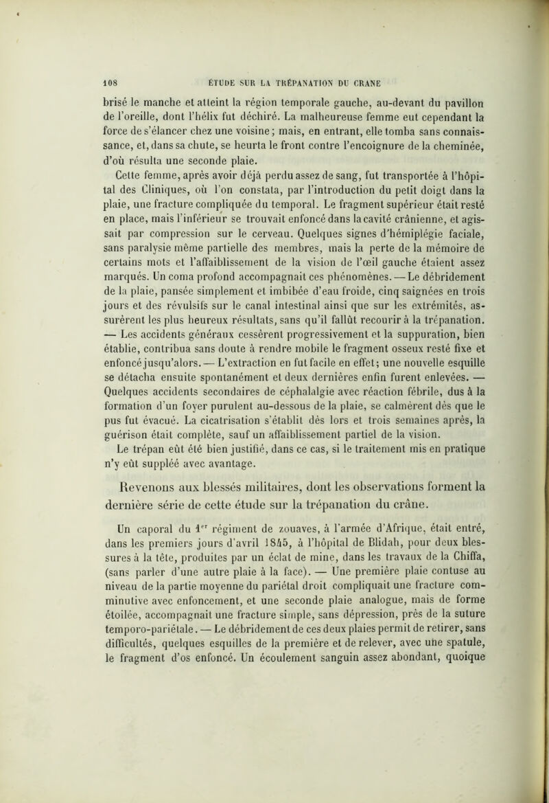 brisé le manche et atteint la région temporale gauche, au-devant du pavillon de l’oreille, dont l’hélix fut déchiré. La malheureuse femme eut cependant la force de s’élancer chez une voisine ; mais, en entrant, elle tomba sans connais- sance, et, dans sa chute, se heurta le front contre l’encoignure de la cheminée, d’où résulta une seconde plaie. Celte femme, après avoir déjà perdu assez de sang, fut transportée à l’hôpi- tal des Cliniques, où l’on constata, par l’introduction du petit doigt dans la plaie, une fracture compliquée du temporal. Le fragment supérieur était resté en place, mais l’inférieur se trouvait enfoncé dans la cavité crânienne, et agis- sait par compression sur le cerveau. Quelques signes d’hémiplégie faciale, sans paralysie même partielle des membres, mais la perte de la mémoire de certains mots et l’affaiblissement de la vision de l’œil gauche étaient assez marqués. Un coma profond accompagnait ces phénomènes. — Le débridement de la plaie, pansée simplement et imbibée d’eau froide, cinq saignées en trois jours et des révulsifs sur le canal intestinal ainsi que sur les extrémités, as- surèrent les plus heureux résultats, sans qu’il fallût recourir à la trépanation. — Les accidents généraux cessèrent progressivement et la suppuration, bien établie, contribua sans doute à rendre mobile le fragment osseux resté fixe et enfoncé jusqu’alors.— L’extraction en fut facile en effet; une nouvelle esquille se détacha ensuite spontanément et deux dernières enfin furent enlevées. — Quelques accidents secondaires de céphalalgie avec réaction fébrile, dus à la formation d’un foyer purulent au-dessous de la plaie, se calmèrent dès que le pus fut évacué. La cicatrisation s’établit dès lors et trois semaines après, la guérison était complète, sauf un affaiblissement partiel de la vision. Le trépan eût été bien justifié, dans ce cas, si le traitement mis en pratique n’y eût suppléé avec avantage. Revenons aux blessés militaires, dont les observations forment la dernière série de cette étude sur la trépanation du crâne. Un caporal du 1er régiment de zouaves, à l’armée d’Afrique, était entré, dans les premiers jours d’avril 18â5, à l’hôpital de Blidah, pour deux bles- sures à la tête, produites par un éclat de mine, dans les travaux de la Chiffa, (sans parler d’une autre plaie à la face). — Une première plaie contuse au niveau de la partie moyenne du pariétal droit compliquait une fracture com- minutive avec enfoncement, et une seconde plaie analogue, mais de forme étoilée, accompagnait une fracture simple, sans dépression, près de la suture temporo-pariétale. — Le débridement de ces deux plaies permit de retirer, sans difficultés, quelques esquilles de la première et de relever, avec une spatule, le fragment d’os enfoncé. Un écoulement sanguin assez abondant, quoique