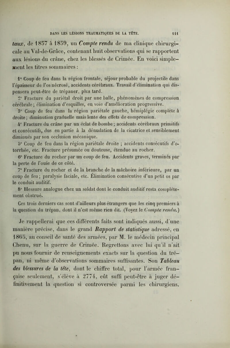 taux, de 1857 à 1859, un Compte rendu de ma clinique chirurgi- cale au Val-de-Grâce, contenant huit observations qui se rapportent aux lésions du crâne, chez les blessés de Crimée. En voici simple- ment les titres sommaires : 1° Coup de feu dans la région frontale, séjour probable du projectile dans l’épaisseur de l’os nécrosé, accidents cérébraux. Travail d’élimination qui dis- pensera peut-être de trépaner, plus tard. 2° Fracture du pariétal droit par une balle, phénomènes de compression cérébrale; élimination d’esquilles, en voie d’amélioration progressive. 3° Coup de feu dans la région pariétale gauche, hémiplégie complète à droite; diminution graduelle mais lente des effets décompression. l\° Fracture du crâne par un éclat de bombe; accidents cérébraux primitifs et consécutifs, dus en partie à la dénudation de la cicatrice et sensiblement diminués par son occlusion mécanique. 5° Coup de feu dans la région pariétale droite ; accidents consécutifs d’o- torrhée, etc. Fracture présumée ou douteuse, étendue au rocher. 6° Fracture du rocher par un coup de feu. Accidents graves, terminés par la perte de l’ouïe de ce côté. 7° Fracture du rocher et de la branche de la mâchoire inférieure, par un coup de feu; paralysie faciale, etc. Élimination consécutive d’un petit os par le conduit auditif. 8° Blessure analogue chez un soldat dont le conduit auditif resta complète- ment obstrué. Ces trois derniers cas sont d’ailleurs plus étrangers que les cinq premiers à la question du trépan, dont il n’est même rien dit. (Voyez le Compte rendu.) Je rappellerai que ces différents faits sont indiqués aussi, d’une manière précise, dans le grand Rapport de statistique adressé, en 18(55, au conseil de santé des armées, par M. le médecin principal Chenu, sur la guerre de Crimée. Regrettons avec lui qu’il n’ait pu nous fournir de renseignements exacts sur la question du tré- pan, ni même d’observations sommaires suffisantes. Son Tableau des blessures de la tête, dont le chiffre total, pour l’armée fran- çaise seulement, s’élève à 2774, eût suffi peut-être à juger dé- finitivement la question si controversée parmi les chirurgiens.