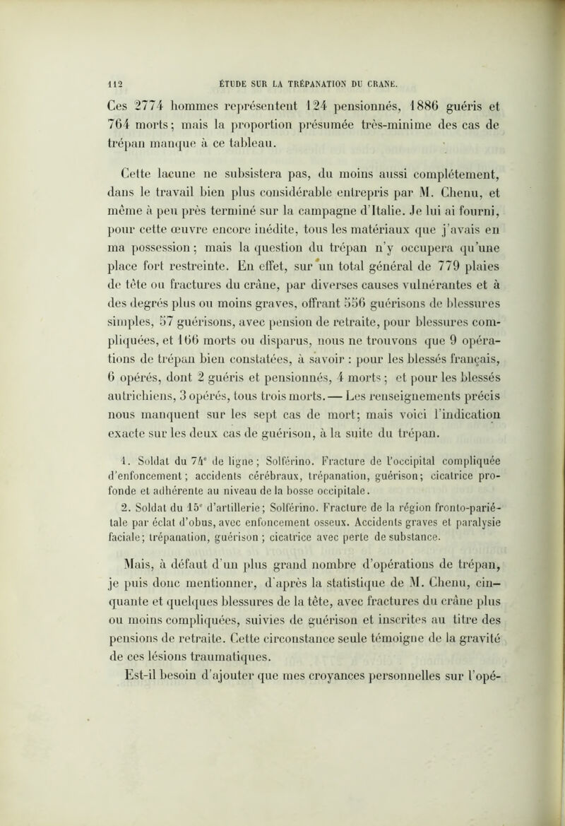 Ces 2774 hommes représentent 124 pensionnés, 1886 guéris et 764 morts; mais la proportion présumée très-minime des cas de trépan manque à ce tableau. Cette lacune ne subsistera pas, du moins aussi complètement, dans le travail bien plus considérable entrepris par M. Chenu, et meme à peu près terminé sur la campagne d’Italie. Je lui ai fourni, pour cette œuvre encore inédite, tous les matériaux que j’avais en ma possession; mais la question du trépan n’y occupera qu’une place fort restreinte. En effet, sur un total général de 779 plaies de tête ou fractures du crâne, par diverses causes vulnérantes et à des degrés plus ou moins graves, offrant 556 guérisons de blessures simples, 57 guérisons, avec pension de retraite, pour blessures com- pliquées, et 166 morts ou disparus, nous ne trouvons que 9 opéra- tions de trépan bien constatées, à savoir : pour les blessés français, 6 opérés, dont 2 guéris et pensionnés, 4 morts ; et pour les blessés autrichiens, 3 opérés, tous trois morts.— Les renseignements précis nous manquent sur les sept cas de mort; mais voici l’indication exacte sur les deux cas de guérison, à la suite du trépan. 1. Soldat du 74e de ligne; Solférino. Fracture de l’occipital compliquée d’enfoncement; accidents cérébraux, trépanation, guérison; cicatrice pro- fonde et adhérente au niveau de la bosse occipitale. 2. Soldat du 15e d’artillerie; Solférino. Fracture de la région fronlo-parié- tale par éclat d’obus, avec enfoncement osseux. Accidents graves et paralysie faciale; trépanation, guérison; cicatrice avec perte de substance. Mais, à défaut d’un plus grand nombre d’opérations de trépan, je puis donc mentionner, d'après la statistique de M. Chenu, cin- quante et quelques blessures de la tète, avec fractures du crâne plus ou moins compliquées, suivies de guérison et inscrites au titre des pensions de retraite. Cette circonstance seule témoigne de la gravité de ces lésions traumatiques. Est-il besoin d’ajouter que mes croyances personnelles sur l’opé-