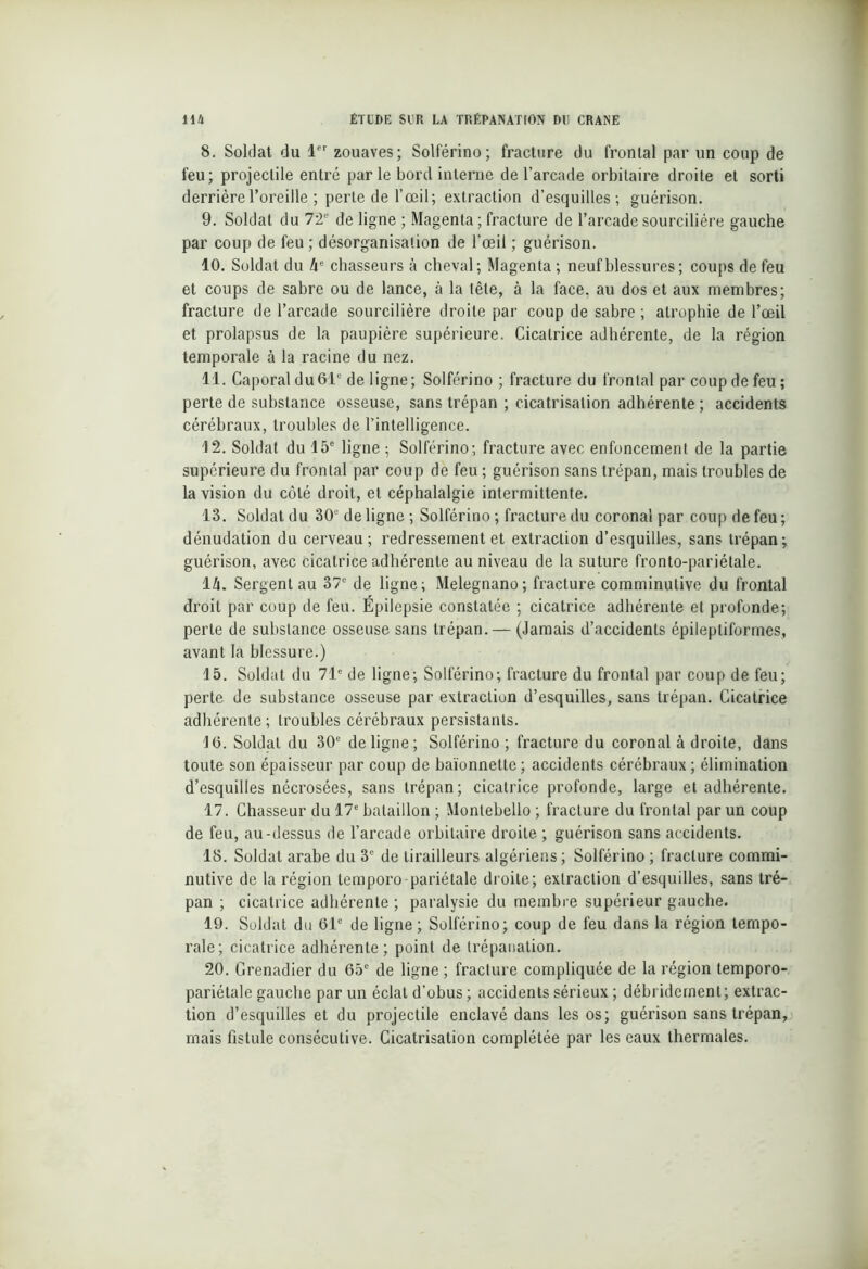8. Soldat du 1er zouaves; Solférino; fracture du frontal par un coup de feu; projectile entré par le bord interne de l’arcade orbitaire droite et sorti derrière l’oreille ; perte de l’œil; extraction d’esquilles; guérison. 9. Soldat du 72e de ligne ; Magenta ; fracture de l’arcade sourcilière gauche par coup de feu ; désorganisation de l’œil ; guérison. 10. Soldat du lie chasseurs à cheval; Magenta ; neuf blessures ; coups de feu et coups de sabre ou de lance, à la tête, à la face, au dos et aux membres; fracture de l’arcade sourcilière droite par coup de sabre ; atrophie de l’œil et prolapsus de la paupière supérieure. Cicatrice adhérente, de la région temporale à la racine du nez. 11. Caporal du 61e de ligne; Solférino ; fracture du frontal par coup de feu; perte de substance osseuse, sans trépan ; cicatrisation adhérente ; accidents cérébraux, troubles de l’intelligence. 12. Soldat du 15e ligne ; Solférino; fracture avec enfoncement de la partie supérieure du frontal par coup de feu ; guérison sans trépan, mais troubles de la vision du côté droit, et céphalalgie intermittente. 13. Soldat du 30e de ligne ; Solférino ; fracture du coronal par coup de feu ; dénudation du cerveau; redressement et extraction d’esquilles, sans trépan; guérison, avec cicatrice adhérente au niveau de la suture fronto-pariétale. 1U. Sergent au 37e de ligne; Melegnano; fracture comminutive du frontal droit par coup de feu. Épilepsie constatée ; cicatrice adhérente et profonde; perte de substance osseuse sans trépan. — (Jamais d’accidents épileptiformes, avant la blessure.) 15. Soldat du 71e de ligne; Solférino; fracture du frontal par coup de feu; perte de substance osseuse par extraeliun d’esquilles, sans trépan. Cicatrice adhérente ; troubles cérébraux persistants. 1(5. Soldat du 30e de ligne; Solférino ; fracture du coronal à droite, dans toute son épaisseur par coup de baïonnette; accidents cérébraux; élimination d’esquilles nécrosées, sans trépan; cicatrice profonde, large et adhérente. 17. Chasseur du 17e bataillon ; Montebello ; fracture du frontal par un coup de feu, au-dessus de l’arcade orbitaire droite ; guérison sans accidents. 18. Soldat arabe du 3e de tirailleurs algériens ; Solférino ; fracture commi- nutive de la région temporo-pariétale droite; extraction d’esquilles, sans tré- pan ; cicatrice adhérente ; paralysie du membre supérieur gauche. 19. Soldat du (51e de ligne; Solférino; coup de feu dans la région tempo- rale; cicatrice adhérente; point de trépanation. 20. Grenadier du 65e de ligne ; fracture compliquée de la région temporo- pariétale gauche par un éclat d’obus ; accidents sérieux ; débridernent; extrac- tion d’esquilles et du projectile enclavé dans les os; guérison sans trépan, mais fistule consécutive. Cicatrisation complétée par les eaux thermales.