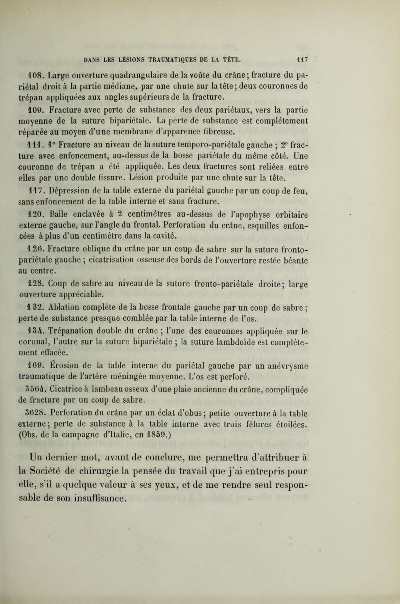 108. Large ouverture quadrangulaire de la voûte du crâne; fracture du pa- riétal droit à la partie médiane, par une chute sur la tête ; deux couronnes de trépan appliquées aux angles supérieurs de la fracture. 109. Fracture avec perte de substance des deux pariétaux, vers la partie moyenne de la suture bipariétale. La perte de substance est complètement réparée au moyen d’une membrane d’apparence fibreuse. 111. 1° Fracture au niveau de la suture temporo-pariétale gauche ; 2° frac- ture avec enfoncement, au-dessus de la bosse pariétale du même côté. Une couronne de trépan a été appliquée. Les deux fractures sont reliées entre elles par une double fissure. Lésion produite par une chute sur la tête. 117. Dépression de la table externe du pariétal gauche par un coup de feu, sans enfoncement de la table interne et sans fracture. 120. Balle enclavée à 2 centimètres au-dessus de l’apophyse orbitaire externe gauche, sur l’angle du frontal. Perforation du crâne, esquilles enfon- cées à plus d’un centimètre dans la cavité. 126. Fracture oblique du crâne par un coup de sabre sur la suture fronto- pariétale gauche ; cicatrisation osseuse des bords de l’ouverture restée béante au centre. 128. Coup de sabre au niveau de la suture fronto-pariétale droite; large ouverture appréciable. 1 32. Ablation complète de la bosse frontale gauche par un coup de sabre ; perte de substance presque comblée par la table interne de l’os. 134. Trépanation double du crâne ; l’une des couronnes appliquée sur le coronal, l’autre sur la suture bipariétale ; la suture lambdoïde est complète- ment effacée. 169. Erosion de la table interne du pariétal gauche par un anévrysme traumatique de l’artère méningée moyenne. L’os est perforé. 3564. Cicatrice à lambeau osseux d’une plaie ancienne du crâne, compliquée de fracture par un coup de sabre. 3628. Perforation du crâne par un éclat d’obus; petite ouverture à la table externe; perle de substance à la table interne avec trois fêlures étoilées. (Obs. de la campagne d’Italie, en 1859.) Un dernier mot, avant de conclure, me permettra d’attribuer à la Société de chirurgie la pensée du travail que j’ai entrepris pour elle, s’il a quelque valeur à ses yeux, et de me rendre seul respon- sable de son insuffisance.