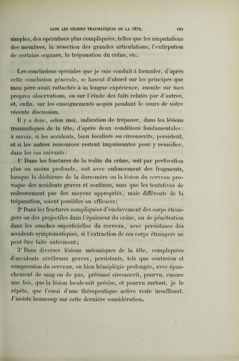 simples, des opérations plus compliquées, telles que les amputations des membres, la résection des grandes articulations, l’extirpation de certains organes, la trépanation du crâne, etc. Les conclusions spéciales que je suis conduit à formuler, d’après cette conclusion générale, se basent d’abord sur les principes que mon père avait rattachés à sa longue expérience, ensuite sur mes propres observations, ou sur l’étude des faits relatés par d’autres, et, enfin, sur les enseignements acquis pendant le cours de notre récente discussion. Il y a donc, selon moi, indication de trépaner, dans les lésions traumatiques de la tête, d’après deux conditions fondamentales: à savoir, si les accidents, bien localisés ou circonscrits, persistent, et si les autres ressources restent impuissantes pour y remédier, dans les cas suivants : 1° Dans les fractures de la voûte du crâne, soit par perforation plus ou moins profonde, soit avec enfoncement des fragments, lorsque la déchirure de la dure-mère ou la lésion du cerveau pro- voque des accidents graves et continus, sans que les tentatives de redressement par des moyens appropriés, mais différents de la trépanation, soient possibles ou efficaces ; 2° Dans les fractures compliquées d’enclavement des corps étran- gers ou des projectiles dans l’épaisseur du crâne, ou de pénétration dans les couches superficielles du cerveau, avec persistance des accidents symptomatiques, si l’extraction de ces corps étrangers ne peut être faite autrement; 3° Dans diverses lésions mécaniques de la tête, compliquées d’accidents cérébraux graves, persistants, tels que contusion et compression du cerveau, ou bien hémiplégie prolongée, avec épan- chement de sang ou de pus, présumé circonscrit, pourvu, encore une fois, que la lésion locale soit précise, et pourvu surtout, je le répète, que l’essai d’une thérapeutique active reste insuffisant. J’insiste beaucoup sur cette dernière considération.