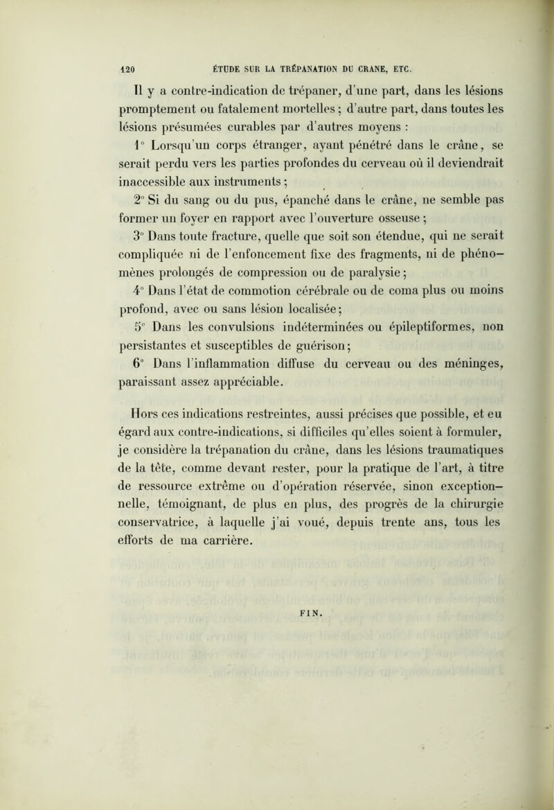 Il y a contre-indication de trépaner, d’une part, dans les lésions promptement ou fatalement mortelles ; d’autre part, dans toutes les lésions présumées curables par d’autres moyens : 1° Lorsqu’un corps étranger, ayant pénétré dans le crâne, se serait perdu vers les parties profondes du cerveau où il deviendrait inaccessible aux instruments ; 2° Si du sang ou du pus, épanché dans le crâne, ne semble pas former un foyer en rapport avec l’ouverture osseuse ; 3° Dans toute fracture, quelle que soit son étendue, qui ne serait compliquée ni de renfoncement fixe des fragments, ni de phéno- mènes prolongés de compression ou de paralysie ; 4° Dans l’état de commotion cérébrale ou de coma plus ou moins profond, avec ou sans lésion localisée; 5° Dans les convulsions indéterminées ou épileptiformes, non persistantes et susceptibles de guérison; 6“ Dans l’inflammation diffuse du cerveau ou des méninges, paraissant assez appréciable. Hors ces indications restreintes, aussi précises que possible, et eu égard aux contre-indications, si difficiles qu’elles soient à formuler, je considère la trépanation du crâne, dans les lésions traumatiques de la tête, comme devant rester, pour la pratique de l’art, à titre de ressource extrême ou d’opération réservée, sinon exception- nelle, témoignant, de plus en plus, des progrès de la chirurgie conservatrice, à laquelle j’ai voué, depuis trente ans, tous les efforts de ma carrière. FIN.