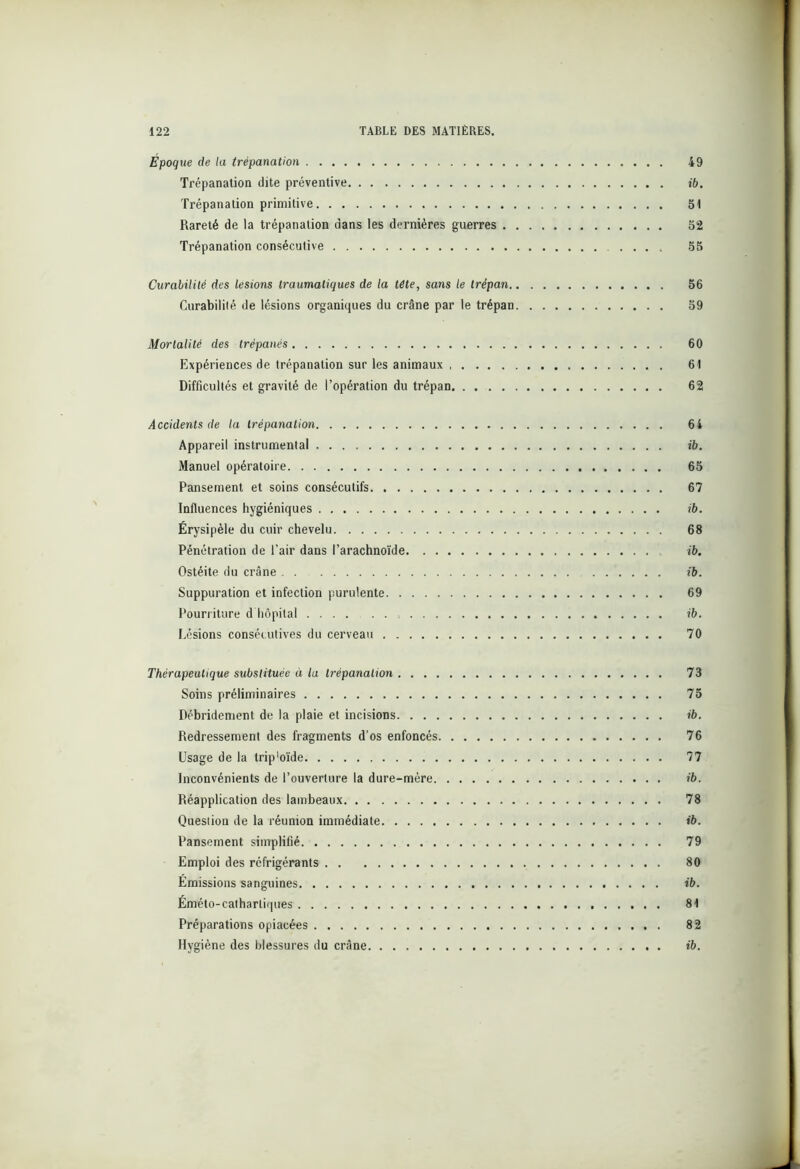 Époque de la trépanation 49 Trépanation dite préventive ib. Trépanation primitive St Rareté de la trépanation dans les dernières guerres 52 Trépanation consécutive 55 Curabilité des lésions traumatiques de la tête, sans le trépan 56 Curabilité de lésions organiques du crâne par le trépan 59 Mortalité des trépanés 60 Expériences de trépanation sur les animaux 61 Difficultés et gravité de l’opération du trépan 62 Accidents de la trépanation 64 Appareil instrumental ib. Manuel opératoire 65 Pansement et soins consécutifs 67 Influences hygiéniques ib. Érysipèle du cuir chevelu 68 Pénétration de l’air dans l’arachnoïde ib. Ostéite du crâne ib. Suppuration et infection purulente 69 Pourriture d hôpital , ib. Lésions conséc utives du cerveau 70 Thérapeutique substituée à la trépanation 73 Soins préliminaires 75 Débridement de la plaie et incisions ib. Redressement des fragments d’os enfoncés 76 Usage de la trip'oïde 77 Inconvénients de l’ouverture la dure-mère ib. Réapplication des lambeaux 78 Question de la réunion immédiate ib. Pansement simplifié 79 Emploi des réfrigérants 80 Émissions sanguines ib. Éméto-catharliques 81 Préparations opiacées 82 Hygiène des blessures du crâne ib.