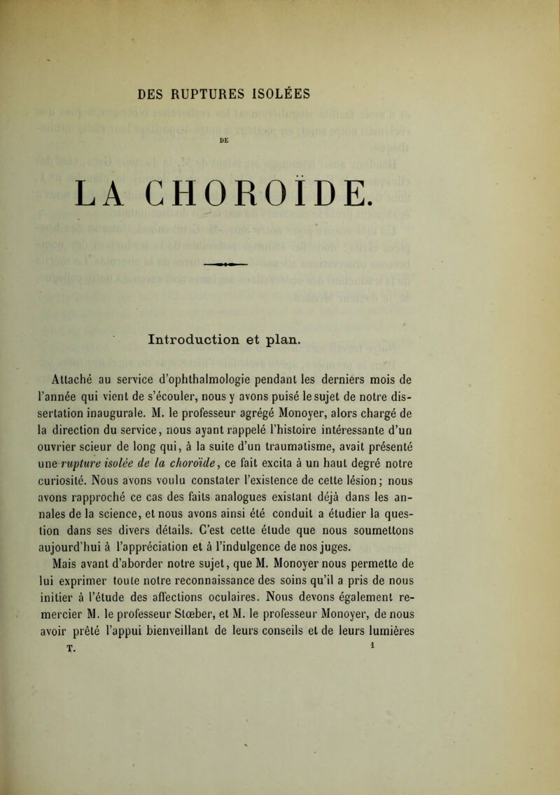 UE LA CHOROÏDE. Introduction et plan. Attaché au service d’ophthalmologie pendant les derniers mois de l’année qui vient de s’écouler, nous y avons puisé le sujet de notre dis- sertation inaugurale. M. le professeur agrégé Monoyer, alors chargé de la direction du service, nous ayant rappelé l’histoire intéressante d’un ouvrier scieur de long qui, à la suite d’un traumatisme, avait présenté une rupture isolée de la choroïde, ce fait excita à un haut degré notre curiosité. Nous avons voulu constater l’existence de celte lésion; nous avons rapproché ce cas des faits analogues existant déjà dans les an- nales de la science, et nous avons ainsi été conduit a étudier la ques- tion dans ses divers détails. C’est cette étude que nous soumettons aujourd’hui à l’appréciation et à l’indulgence de nos juges. Mais avant d’aborder notre sujet, que M. Monoyer nous permette de lui exprimer toute notre reconnaissance des soins qu’il a pris de nous initier à l’étude des affections oculaires. Nous devons également re- mercier M. le professeur Stœber, et M. le professeur Monoyer, de nous avoir prêté l’appui bienveillant de leurs conseils et de leurs lumières