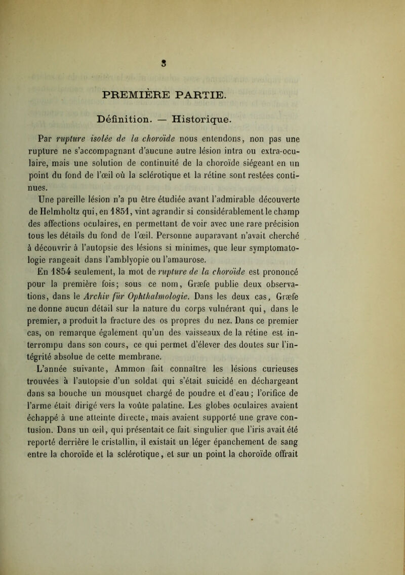 s PREMIÈRE PARTIE. Définition. — Historique. Par rupture isolée de la choro'ide nous entendons, non pas une rupture ne s’accompagnant d’aucune autre lésion intra ou extra-ocu- laire, mais une solution de continuité de la choroïde siégeant en un point du fond de l’œil où la sclérotique et la rétine sont restées conti- nues. Une pareille lésion n’a pu être étudiée avant l’admirable découverte de Helmholtz qui, en 1851, vint agrandir si considérablement le champ des affections oculaires, en permettant de voir avec une rare précision tous les détails du fond de l'œil. Personne auparavant n’avait cherché à découvrir à l’autopsie des lésions si minimes, que leur symptomato- logie rangeait dans l’amblyopie ou l’amaurose. En 1854 seulement, la mot de rupture de la choro'ide est prononcé pour la première fois; sous ce nom, Græfe publie deux observa- tions, dans le Archiv fur Ophthalmologie. Dans les deux cas, Græfe ne donne aucun détail sur la nature du corps vulnérant qui, dans le premier, a produit la fracture des os propres du nez. Dans ce premier cas, on remarque également qu’un des vaisseaux de la rétine est in- terrompu dans son cours, ce qui permet d’élever des doutes sur l’in- tégrité absolue de cette membrane. L’année suivante, Ammon fait connaître les lésions curieuses trouvées à l’autopsie d’un soldat qui s’était suicidé en déchargeant dans sa bouche un mousquet chargé de poudre et d’eau; l’orifice de l’arme était dirigé vers la voûte palatine. Les globes oculaires avaient échappé à une atteinte directe, mais avaient supporté une grave con- tusion. Dans un œil, qui présentait ce fait singulier que l’iris avait été reporté derrière le cristallin, il existait un léger épanchement de sang entre la choroïde et la sclérotique, et sur un point la choroïde offrait