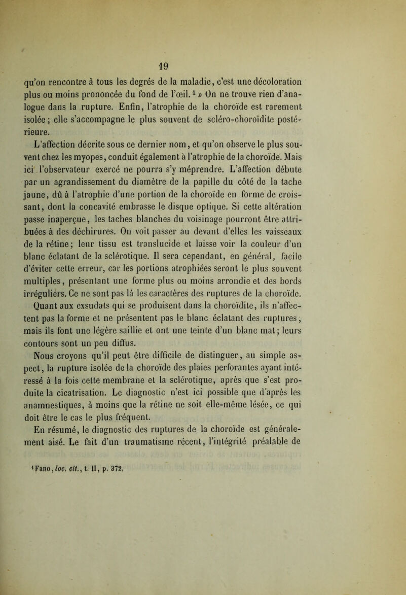 qu’on rencontre à tous les degrés de la maladie, c’est une décoloration plus ou moins prononcée du fond de l’œil.1» On ne trouve rien d’ana- logue dans la rupture. Enfin, l’atrophie de la choroïde est rarement isolée; elle s’accompagne le plus souvent de scléro-choroïdite posté- rieure. L’affection décrite sous ce dernier nom, et qu’on observe le plus sou- vent chez les myopes, conduit également à l’atrophie de la choroïde. Mais ici l’observateur exercé ne pourra s’y méprendre. L’affection débute par un agrandissement du diamètre de la papille du côté de la tache jaune, dû à l’atrophie d’une portion de la choroïde en forme de crois- sant, dont la concavité embrasse le disque optique. Si cette altération passe inaperçue, les taches blanches du voisinage pourront être attri- buées à des déchirures. On voit passer au devant d’elles les vaisseaux de la rétine; leur tissu est translucide et laisse voir la couleur d’un blanc éclatant de la sclérotique. Il sera cependant, en général, facile d’éviter cette erreur, car les portions atrophiées seront le plus souvent multiples, présentant une forme plus ou moins arrondie et des bords irréguliers. Ce ne sont pas là les caractères des ruptures de la choroïde. Quant aux exsudais qui se produisent dans la choroïdile, ils n’affec- tent pas la forme et ne présentent pas le blanc éclatant des ruplures, mais ils font une légère saillie et ont une teinte d’un blanc mat; leurs contours sont un peu diffus. Nous croyons qu’il peut être difficile de distinguer, au simple as- pect, la rupture isolée de la choroïde des plaies perforantes ayant inté- ressé à la fois cette membrane et la sclérotique, après que s’est pro- duite la cicatrisation. Le diagnostic n’est ici possible que d’après les anamnestiques, à moins que la rétine ne soit elle-même lésée, ce qui doit être le cas le plus fréquent. En résumé, le diagnostic des ruptures de la choroïde est générale- ment aisé. Le fait d’un traumatisme récent, l’intégrité préalable de ^ano, loc. cit., t, II, p. 372,