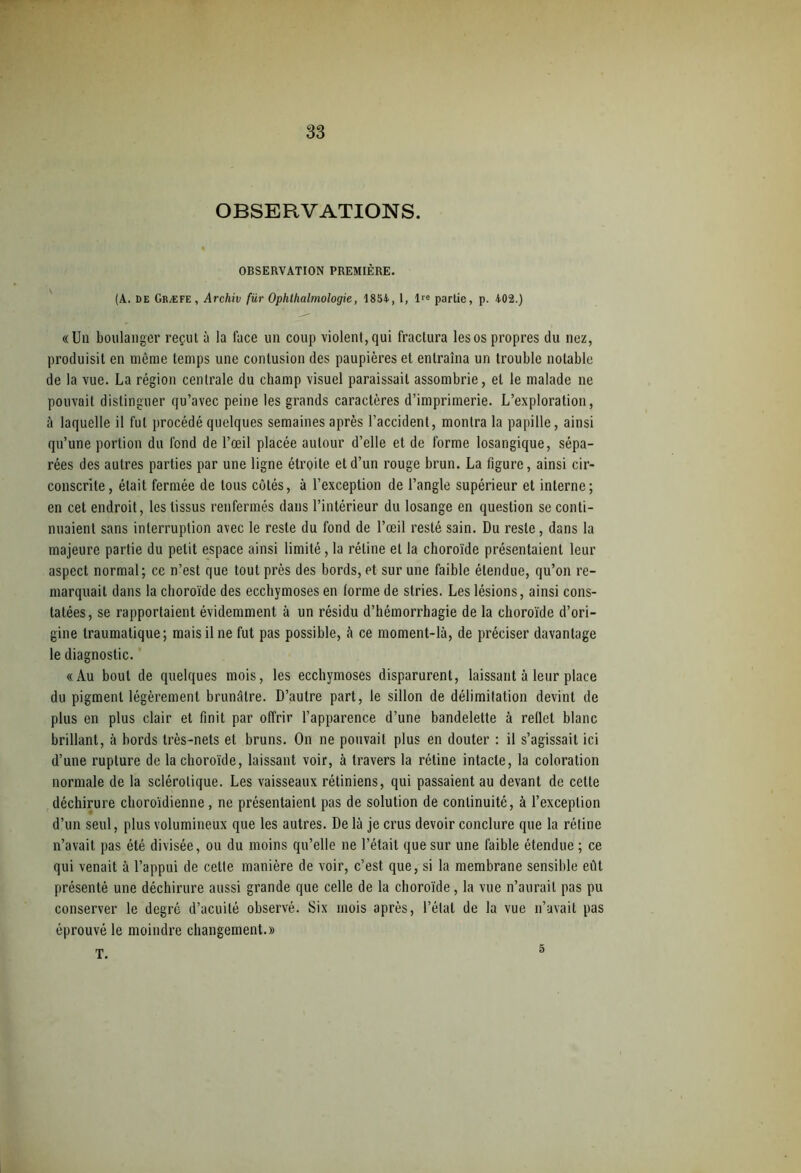 OBSERVATIONS. OBSERVATION PREMIÈRE. (A. de Græfe, Archiv für Ophlhalmologie, 1854, 1, lre partie, p. 402.) «Un boulanger reçut à la lace un coup violent, qui fractura les os propres du nez, produisit en même temps une contusion des paupières et entraîna un trouble notable de la vue. La région centrale du champ visuel paraissait assombrie, et le malade ne pouvait distinguer qu’avec peine les grands caractères d’imprimerie. L’exploration, à laquelle il fut procédé quelques semaines après l’accident, montra la papille, ainsi qu’une portion du fond de l’œil placée autour d’elle et de forme losangique, sépa- rées des autres parties par une ligne étroite et d’un rouge brun. La figure, ainsi cir- conscrite, était fermée de tous côtés, à l’exception de l’angle supérieur et interne; en cet endroit, les tissus renfermés dans l’intérieur du losange en question se conti- nuaient sans interruption avec le reste du fond de l’œil resté sain. Du reste, dans la majeure partie du petit espace ainsi limité, la rétine et la choroïde présentaient leur aspect normal; ce n’est que tout près des bords, et sur une faible étendue, qu’on re- marquait dans la choroïde des ecchymoses en lorme de stries. Les lésions, ainsi cons- tatées, se rapportaient évidemment à un résidu d’hémorrhagie de la choroïde d’ori- gine traumatique; mais il ne fut pas possible, à ce moment-là, de préciser davantage le diagnostic. «Au bout de quelques mois, les ecchymoses disparurent, laissant à leur place du pigment légèrement brunâtre. D’autre part, le sillon de délimitation devint de plus en plus clair et finit par offrir l’apparence d’une bandelette à reflet blanc brillant, à bords très-nets et bruns. On ne pouvait plus en douter : il s’agissait ici d’une rupture de la choroïde, laissant voir, à travers la rétine intacte, la coloration normale de la sclérotique. Les vaisseaux rétiniens, qui passaient au devant de celte déchirure choroïdienne, ne présentaient pas de solution de continuité, à l’exception d’un seul, plus volumineux que les autres. De là je crus devoir conclure que la rétine n’avait pas été divisée, ou du moins qu’elle ne l’était que sur une faible étendue ; ce qui venait à l’appui de cette manière de voir, c’est que, si la membrane sensible eut présenté une déchirure aussi grande que celle de la choroïde, la vue n’aurait pas pu conserver le degré d’acuité observé. Six mois après, l’état de la vue n’avait pas éprouvé le moindre changement.» T. 5