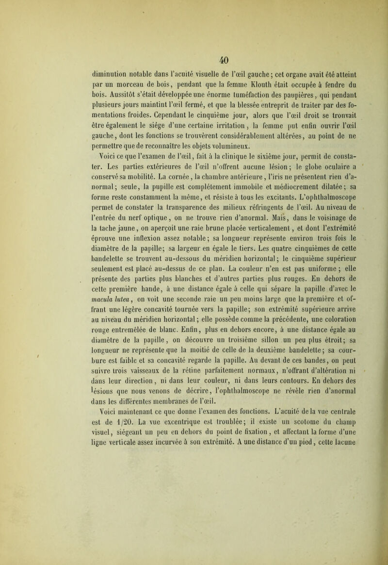 diminution notable dans l’acuité visuelle de l’œil gauche; cet organe avait été atteint par un morceau de bois, pendant que la femme Klouth était occupée à fendre du bois. Aussitôt s’était développée une énorme tuméfaction des paupières, qui pendant plusieurs jours maintint l’œil fermé, et que la blessée entreprit de traiter par des fo- mentations froides. Cependant le cinquième jour, alors que l’œil droit se trouvait être également le siège d’une certaine irritation. la femme put enfin ouvrir l’œil gauche, dont les fonctions se trouvèrent considérablement altérées, au point de ne permettre que de reconnaître les objets volumineux. Voici ce que l’examen de l’œil, fait à la clinique le sixième jour, permit de consta- ter. Les parties extérieures de l’œil n’offrent aucune lésion ; le globe oculaire a conservé sa mobilité. La cornée, la chambre antérieure, l’iris ne présentent rien d’a- normal; seule, la pupille est complètement immobile et médiocrement dilatée; sa forme reste constamment la même, et résiste à tous les excitants. L’ophthalmoscope permet de constater la transparence des milieux réfringents de l’œil. Au niveau de l’entrée du nerf optique, on ne trouve rien d’anormal. Mais, dans le voisinage de la tache jaune, on aperçoit une raie brune placée verticalement, et dont l’extrémité éprouve une inflexion assez notable; sa longueur représente environ trois fois le diamètre de la papille; sa largeur en égale le tiers. Les quatre cinquièmes de cette bandelette se trouvent au-dessous du méridien horizontal ; le cinquième supérieur seulement est placé au-dessus de ce plan. La couleur n’en est pas uniforme; elle présente des parties plus blanches et d’autres parties plus rouges. En dehors de cette première hande, à une distance égale à celle qui sépare la papille d’avec le macula lutea, on voit une seconde raie un peu moins large que la première et of- frant une légère concavité tournée vers la papille; son extrémité supérieure arrive au niveau du méridien horizontal ; elle possède comme la précédente, une coloration rouge entremêlée de blanc. Enfin, plus en dehors encore, à une distance égale au diamètre de la papille, on découvre un troisième sillon un peu plus étroit; sa longueur ne représente que la moitié de celle de la deuxième bandelette; sa cour- bure est faible et sa concavité regarde la papille. Au devant de ces bandes, on peut suivre trois vaisseaux de la rétine parfaitement normaux, n’offrant d’altération ni dans leur direction, ni dans leur couleur, ni dans leurs contours. En dehors des lésions que nous venons de décrire, l’ophlhalmoscope ne révèle rien d’anormal dans les différentes membranes de l’œil. Voici maintenant ce que donne l’examen des fonctions. L’acuité delà vue centrale est de 1/20. La vue excentrique est troublée; il existe un scotoine du champ visuel, siégeant un peu en dehors du point de fixation, et affectant la forme d’une ligne verticale assez incurvée à son extrémité. A une distance d’un pied, celte lacune