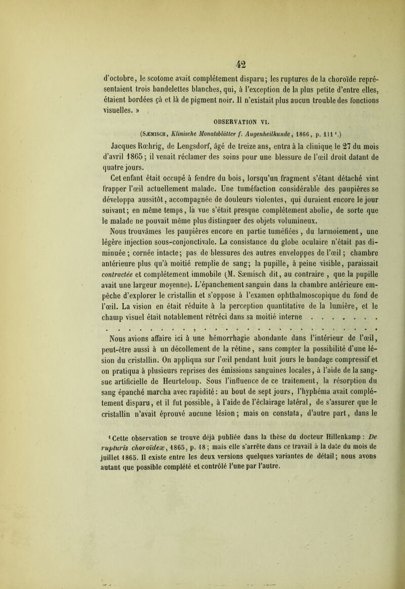 d’octobre, le scolome avait complètement disparu; les ruptures de la choroïde repré- sentaient trois bandelettes blanches, qui, à l’exception de la plus petite d’entre elles, étaient bordées çà et là de pigment noir. 11 n’existait plus aucun trouble des fondions visuelles. » OBSERVATION VI. (Sæmisch, Klinische Monatsblatter f. Augenheilkunde, 1866, p. 111 '.) Jacques Rœhrig, de Lengsdorf, âgé de treize ans, entra à la clinique le 27 du mois d’avril 1865; il venait réclamer des soins pour une blessure de l’œil droit datant de quatre jours. Cet enfant était occupé à fendre du bois, lorsqu’un fragment s’étant détaché vint frapper l’œil actuellement malade. Une tuméfaction considérable des paupières se développa aussitôt, accompagnée de douleurs violentes, qui duraient encore le jour suivant; en même temps, la vue s’était presque complètement abolie, de sorte que le malade ne pouvait même plus distinguer des objets volumineux. Nous trouvâmes les paupières encore en partie tuméfiées, du larmoiement, une légère injection sous-conjonctivale. La consistance du globe oculaire n’était pas di- minuée ; cornée intacte; pas de blessures des autres enveloppes de l’œil ; chambre antérieure plus qu’à moitié remplie de sang; la pupille, à peine visible, paraissait contractée et complètement immobile (M. Sæmisch dit, au contraire , que la pupille avait une largeur moyenne). L’épanchement sanguin dans la chambre antérieure em- pêche d’explorer le cristallin et s’oppose à l’examen ophthalmoscopique du fond de l’œil. La vision en était réduite à la perception quantitative de la lumière, et le champ visuel était notablement rétréci dans sa moitié interne * Nous avions affaire ici à une hémorrhagie abondante dans l’intérieur de l’œil, peut-être aussi à un décollement de la rétine, sans compter la possibilité d’une lé- sion du cristallin. On appliqua sur l’œil pendant huit jours le bandage compressif et on pratiqua à plusieurs reprises des émissions sanguines locales, à l’aide de la sang- sue artificielle de Heurleloup. Sous l’influence de ce traitement, la résorption du sang épanché marcha avec rapidité: au bout de sept jours, l’hyphéma avait complè- tement disparu, et il fut possible, à l’aide de l’éclairage latéral, de s’assurer que le cristallin n’avait éprouvé aucune lésion; maison constata, d’autre part, dans le 1 Cette observation se trouve déjà publiée dans la thèse du docteur Hillenkamp : De ruyturis choroïdeæ, 1865, p. 18 ; mais elle s’arrête dans ce travail à la date du mois de juillet 1865. Il existe entre les deux versions quelques variantes de détail; nous avons autant que possible complété et contrôlé l’une par l’autre.