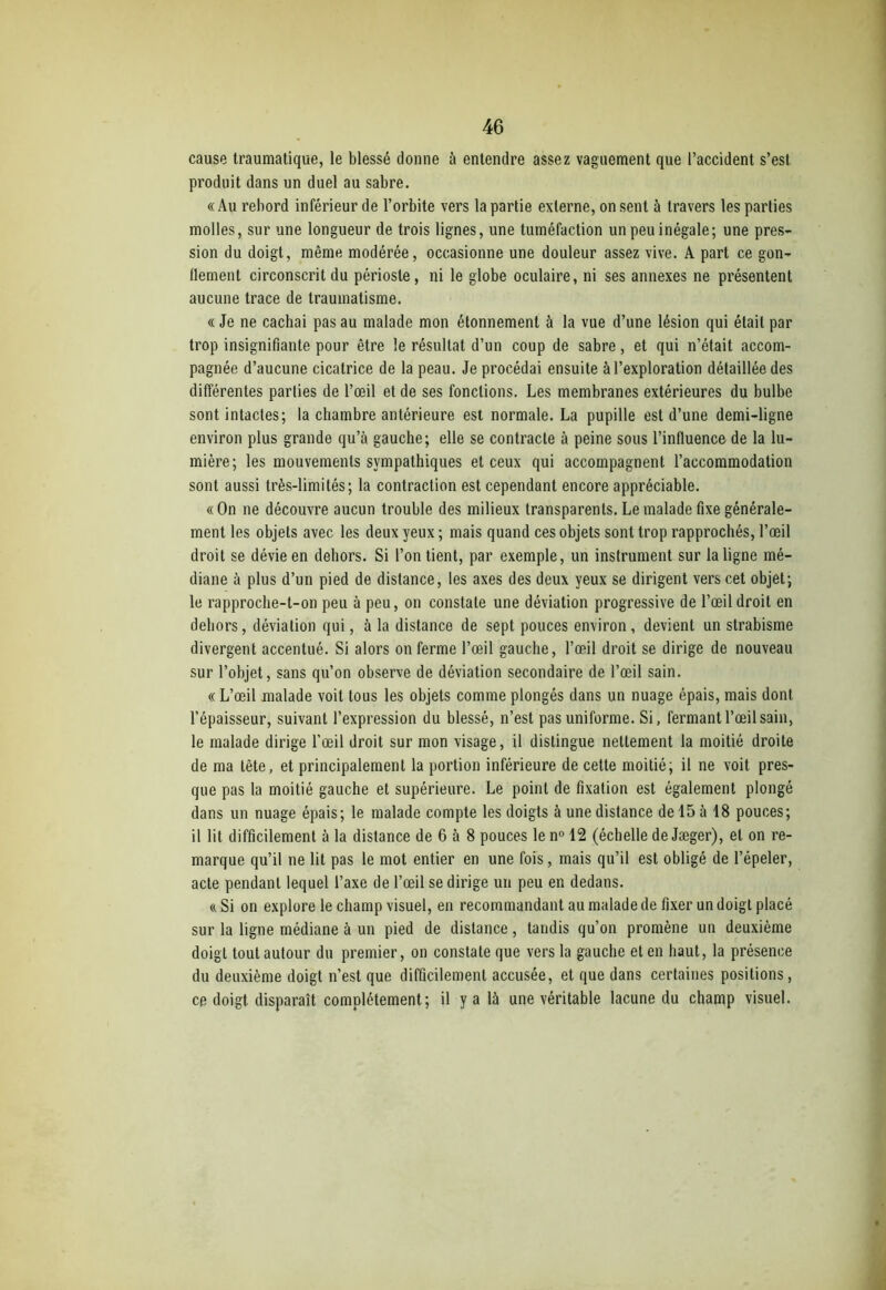 cause traumatique, le blessé donne à entendre assez vaguement que l’accident s’est produit dans un duel au sabre. «Au rebord inférieur de l’orbite vers la partie externe, on sent à travers les parties molles, sur une longueur de trois lignes, une tuméfaction un peu inégale; une pres- sion du doigt, même modérée, occasionne une douleur assez vive. A part ce gon- flement circonscrit du périoste, ni le globe oculaire, ni ses annexes ne présentent aucune trace de traumatisme. « Je ne cachai pas au malade mon étonnement à la vue d’une lésion qui était par trop insignifiante pour être le résultat d’un coup de sabre, et qui n’était accom- pagnée d’aucune cicatrice de la peau. Je procédai ensuite à l’exploration détaillée des différentes parties de l’œil et de ses fondions. Les membranes extérieures du bulbe sont intactes; la chambre antérieure est normale. La pupille est d’une demi-ligne environ plus grande qu’à gauche; elle se contracte à peine sous l’influence de la lu- mière; les mouvements sympathiques et ceux qui accompagnent l’accommodation sont aussi très-limités; la contraction est cependant encore appréciable. « On ne découvre aucun trouble des milieux transparents. Le malade fixe générale- ment les objets avec les deux yeux ; mais quand ces objets sont trop rapprochés, l’œil droit se dévie en dehors. Si l’on tient, par exemple, un instrument sur la ligne mé- diane à plus d’un pied de distance, les axes des deux yeux se dirigent vers cet objet; le rapproche-t-on peu à peu, on constate une déviation progressive de l’œil droit en dehors, déviation qui, à la distance de sept pouces environ, devient un strabisme divergent accentué. Si alors on ferme l’œil gauche, l’œil droit se dirige de nouveau sur l’objet, sans qu’on observe de déviation secondaire de l’œil sain. « L’œil malade voit tous les objets comme plongés dans un nuage épais, mais dont l’épaisseur, suivant l’expression du blessé, n’est pas uniforme. Si, fermant l’œil sain, le malade dirige l’œil droit sur mon visage, il distingue nettement la moitié droite de ma tête, et principalement la portion inférieure de cette moitié; il ne voit pres- que pas la moitié gauche et supérieure. Le point de fixation est également plongé dans un nuage épais; le malade compte les doigts à une distance de 15 à 18 pouces; il lit difficilement à la distance de 6 à 8 pouces le n° 12 (échelle de Jæger), et on re- marque qu’il ne lit pas le mot entier en une fois, mais qu’il est obligé de l’épeler, acte pendant lequel l’axe de l’œil se dirige un peu en dedans. « Si on explore le champ visuel, en recommandant au malade de fixer un doigt placé sur la ligne médiane à un pied de distance, tandis qu’on promène un deuxième doigt tout autour du premier, on constate que vers la gauche et en haut, la présence du deuxième doigt n’est que difficilement accusée, et que dans certaines positions, ce doigt disparaît complètement; il y a là une véritable lacune du champ visuel.