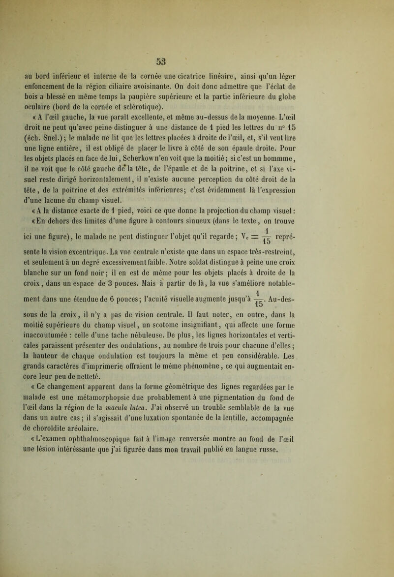 au bord inférieur et interne de la cornée une cicatrice linéaire, ainsi qu’un léger enfoncement de la région ciliaire avoisinante. On doit donc admettre que l’éclat de bois a blessé en même temps la paupière supérieure et la partie inférieure du globe oculaire (bord de la cornée et sclérotique). «A l’œil gauche, la vue paraît excellente, et même au-dessus delà moyenne. L’œil droit ne peut qu’avec peine distinguer à une distance de 1 pied les lettres du n° 15 (éch. Snel.); le malade ne lit que les lettres placées à droite de l’œil, et, s’il veut lire une ligne entière, il est obligé de placer le livre à côté de son épaule droite. Pour les objets placés en face de lui, Scherkow n’en voit que la moitié ; si c’est un hommme, il ne voit que le côté gauche de*la tête, de l’épaule et de la poitrine, et si l’axe vi- suel reste dirigé horizontalement, il n’existe aucune perception du côté droit de la tête, de la poitrine et des extrémités inférieures; c’est évidemment là l’expression d’une lacune du champ visuel. «A la distance exacte de 1 pied, voici ce que donne la projection du champ visuel : «En dehors des limites d’une figure à contours sinueux (dans le texte, on trouve 1 ici une figure), le malade ne peut distinguer l’objet qu’il regarde; Ve = — repré- sente la vision excentrique. La vue centrale n’existe que dans un espace très-restreint, et seulement à un degré excessivement faible. Notre soldat distingue à peine une croix blanche sur un fond noir; il en est de même pour les objets placés à droite de la croix, dans un espace de 3 pouces. Mais à partir de là, la vue s’améliore notable- 1 ment dans une étendue de 6 pouces; l’acuité visuelle augmente jusqu’à —. Au-des- 1D sous de la croix, il n’y a pas de vision centrale. Il faut noter, en outre, dans la moitié supérieure du champ visuel, un scotome insignifiant, qui affecte une forme inaccoutumée : celle d’une tache nébuleuse. De plus, les lignes horizontales et verti- cales paraissent présenter des ondulations, au nombre de trois pour chacune d’elles ; la hauteur de chaque ondulation est toujours la même et peu considérable. Les grands caractères d’imprimerie offraient le même phénomène, ce qui augmentait en- core leur peu de netteté. « Ce changement apparent dans la forme géométrique des lignes regardées par le malade est une métamorphopsie due probablement à une pigmentation du fond de l’œil dans la région de la macula lutea. J’ai observé un trouble semblable de la vue dans un autre cas; il s’agissait d’une luxation spontanée de la lentille, accompagnée de choroïdite aréolaire. « L’examen ophthalmoscopique fait à l’image renversée montre au fond de l’œil une lésion intéressante que j’ai figurée dans mon travail publié en langue russe.