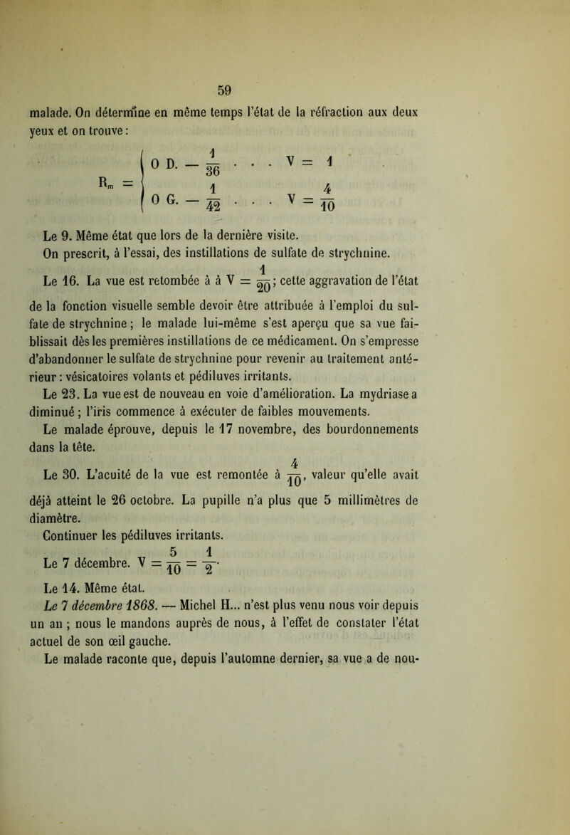 malade. On détermine en même temps l’état de la réfraction aux deux yeux et on trouve : Le 9. Même état que lors de la dernière visite. On prescrit, à l’essai, des instillations de sulfate de strychnine. 1 Le 16. La vue est retombée à à V = cette aggravation de l’état de la fonction visuelle semble devoir être attribuée à l’emploi du sul- fate de strychnine; le malade lui-même s’est aperçu que sa vue fai- blissait dès les premières instillations de ce médicament. On s’empresse d’abandonner le sulfate de strychnine pour revenir au traitement anté- rieur : vésicatoires volants et pédiluves irritants. Le 23. La vue est de nouveau en voie d’amélioration. La mydriasea diminué ; l’iris commence à exécuter de faibles mouvements. Le malade éprouve, depuis le 17 novembre, des bourdonnements dans la tête. 4 Le 30. L’acuité de la vue est remontée à jq, valeur qu’elle avait déjà atteint le 26 octobre. La pupille n’a plus que 5 millimètres de diamètre. Continuer les pédiluves irritants. 5 1 Le 7 décembre. V = tq = Le 14. Même état. Le 7 décembre i868. — Michel H... n’est plus venu nous voir depuis un an ; nous le mandons auprès de nous, à l’effet de constater l’état actuel de son œil gauche. Le malade raconte que, depuis l’automne dernier, sa vue a de nou-