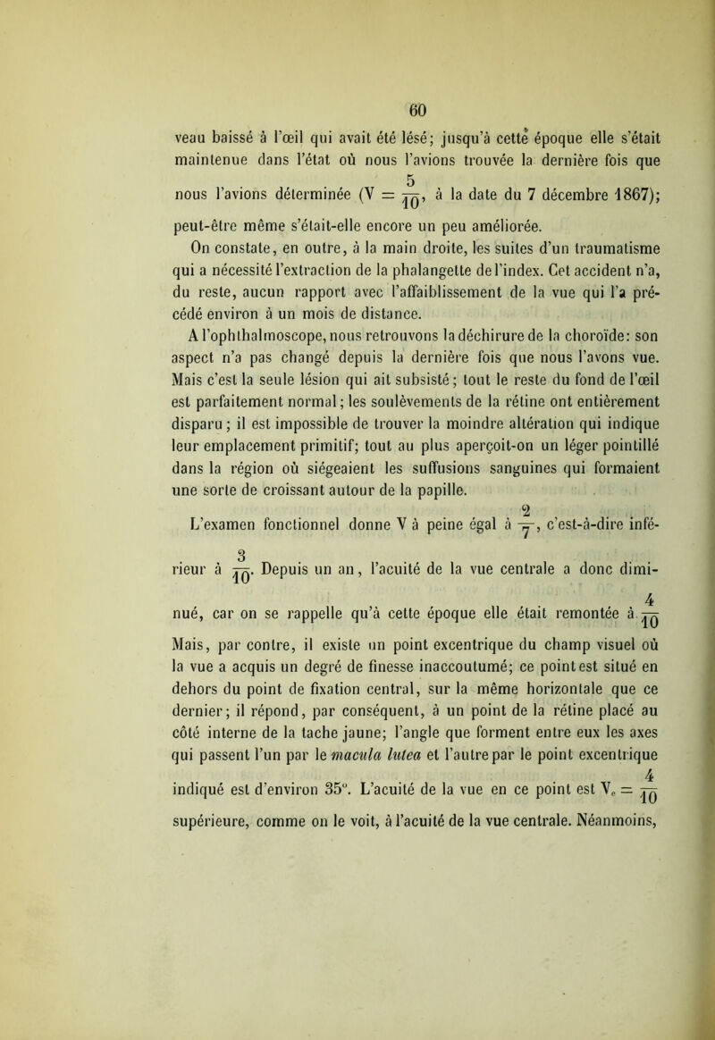 veau baissé à l’œil qui avait été lésé; jusqu’à cette époque elle s’était maintenue clans l’état où nous l’avions trouvée la dernière fois que 5 nous l’avions déterminée (V = à la date du 7 décembre 1867); peut-être même s’était-elle encore un peu améliorée. On constate, en outre, à la main droite, les suites d’un traumatisme qui a nécessité l’extraction de la phalangette de l’index. Cet accident n’a, du reste, aucun rapport avec l’affaiblissement de la vue qui l’a pré- cédé environ à un mois de distance. A l’ophlhalmoscope, nous retrouvons la déchirure de la choroïde: son aspect n’a pas changé depuis la dernière fois que nous l’avons vue. Mais c’est la seule lésion qui ait subsisté; tout le reste du fond de l’œil est parfaitement normal; les soulèvements de la rétine ont entièrement disparu ; il est impossible de trouver la moindre altération qui indique leur emplacement primitif; tout au plus aperçoit-on un léger pointillé dans la région où siégeaient les suffusions sanguines qui formaient une sorte de croissant autour de la papille. 2 L’examen fonctionnel donne V à peine égal à -y, c’est-à-dire infé- 3 rieur à Depuis un an, l’acuité de la vue centrale a donc dimi- 4 nué, car on se rappelle qu’à cette époque elle était remontée à ^ Mais, par contre, il existe un point excentrique du champ visuel où la vue a acquis un degré de finesse inaccoutumé; ce point est situé en dehors du point de fixation central, sur la même horizontale que ce dernier; il répond, par conséquent, à un point de la rétine placé au côté interne de la tache jaune; l’angle que forment entre eux les axes qui passent l’un par le macula lutea et l’autre par le point excentrique 4 indiqué est d’environ 35°. L’acuité de la vue en ce point est VP — ^ supérieure, comme on le voit, à l’acuité de la vue centrale. Néanmoins,