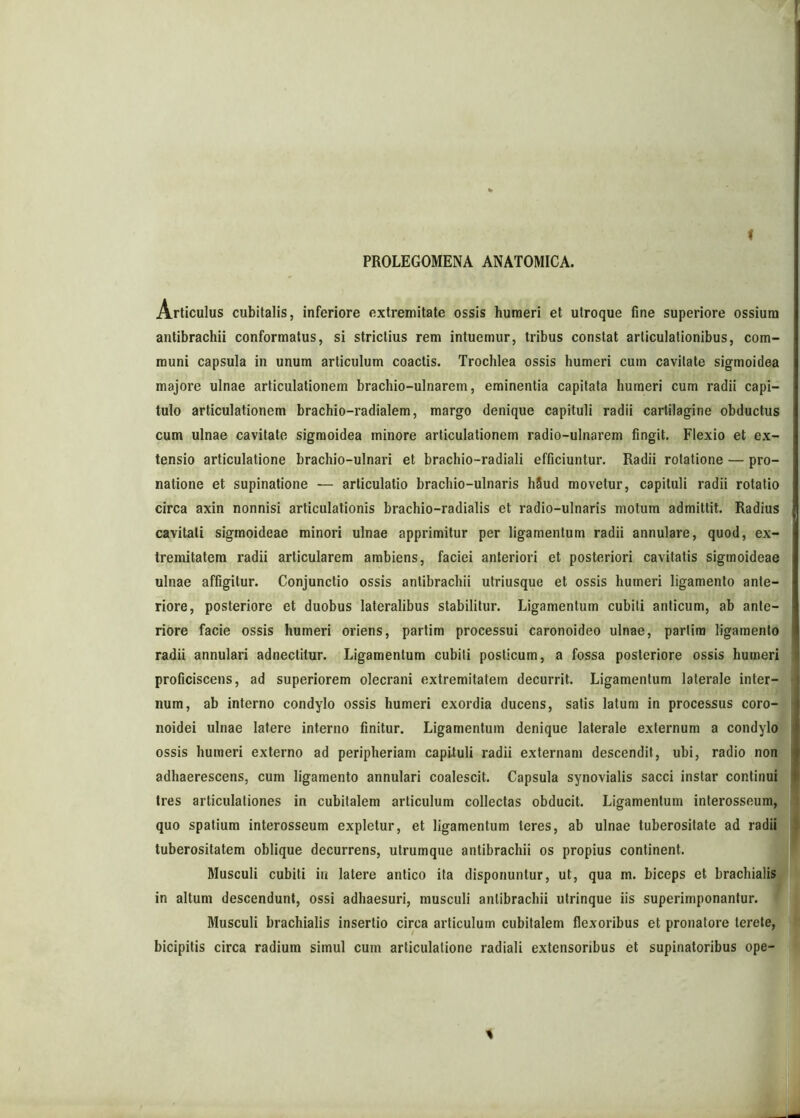 PROLEGOMENA ANATOMICA. Articulus cubitalis, inferiore extremitate ossis humeri et utroque fine superiore ossium antibrachii conformatus, si strictius rem intuemur, tribus constat articulationibus, com- muni capsula in unum articulum coactis. Trochlea ossis humeri cum cavitate sigmoidea majore ulnae articulationem brachio-ulnarem, eminentia capitata humeri cum radii capi- tulo articulationem brachio-radialem, margo denique capituli radii cartilagine obductus cum ulnae cavitate sigmoidea minore articulationem radio-ulnarem fingit. Flexio et ex- tensio articulatione brachio-ulnari et brachio-radiali efficiuntur. Radii rotatione — pro- natione et supinatione — articulatio brachio-ulnaris liSud movetur, capituli radii rotatio circa axin nonnisi articulationis brachio-radialis et radio-ulnaris motum admittit. Radius cavitati sigmoideae minori ulnae apprimitur per ligamentum radii annulare, quod, ex- tremitatem radii articularem ambiens, faciei anteriori et posteriori cavitatis sigmoideae ulnae affigitur. Conjunctio ossis antibrachii utriusque et ossis humeri ligamento ante- riore, posteriore et duobus lateralibus stabilitur. Ligamentum cubiti anticum, ab ante- riore facie ossis humeri oriens, partim processui caronoideo ulnae, partim ligamento radii annulari adnectitur. Ligamentum cubili posticum, a fossa posteriore ossis humeri proficiscens, ad superiorem olecrani extremitatem decurrit. Ligamentum laterale inter- num, ab interno condylo ossis humeri exordia ducens, satis latum in processus coro- noidei ulnae latere interno finitur. Ligamentum denique laterale externum a condylo ossis humeri externo ad peripheriam capituli radii externam descendit, ubi, radio non adhaerescens, cum ligamento annulari coalescit. Capsula synovialis sacci instar continui tres articulationes in cubitalem articulum collectas obducit. Ligamentum interosseum, quo spatium interosseum expletur, et ligamentum teres, ab ulnae tuberositate ad radii tuberositatem oblique decurrens, utrumque antibrachii os propius continent. Musculi cubiti in latere antico ita disponuntur, ut, qua m. biceps et brachialis in altum descendunt, ossi adhaesuri, musculi antibrachii utrinque iis superimponantur. Musculi brachialis insertio circa articulum cubitalem flexoribus et pronatore lerete, bicipitis circa radium simul cum articulatione radiali extensoribus et supinatoribus ope-