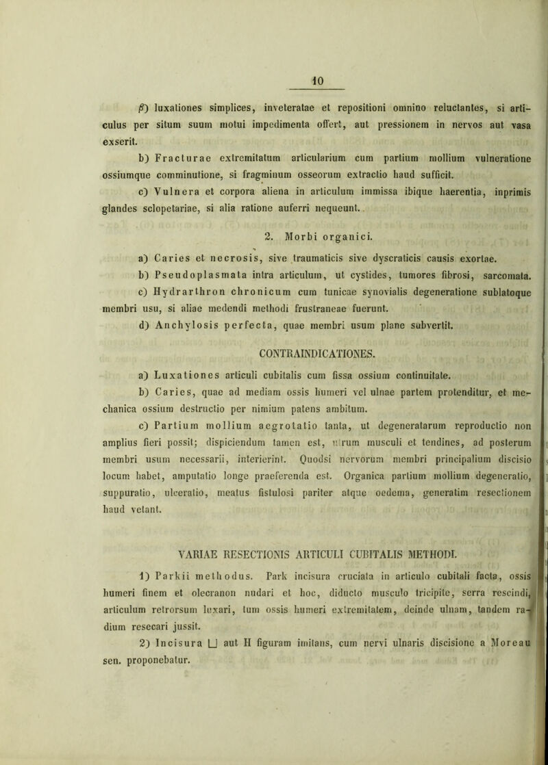 /S) luxationes simplices, inveteratae et repositioni omnino reluctantes, si arti- culus per situm suum motui impedimenta offert, aut pressionem in nervos aut vasa exserit. b) Fracturae extremitatum articularium cum partium mollium vulneratione ossiumque comminutione, si fragminum osseorum extractio haud sufficit. c) Vulnera et corpora aliena in articulum immissa ibique haerentia, inprimis glandes sclopetariae, si alia ratione auferri nequeunt. 2. Morbi organici. * a) Caries et necrosis, sive traumaticis sive dyscraticis causis exortae. b) Pseudoplasmata intra articulum, ut cystides, tumores fibrosi, sarcomata. c) Hydrarthron chronicum cum tunicae synovialis degeneratione sublatoque membri usu, si aliae medendi methodi fruslraneae fuerunt. d) Anchylosis perfecta, quae membri usum plane subvertit. CONTRAINDICATIONES. a) Luxationes articuli cubitalis cum fissa ossium continuitate. b) Caries, quae ad mediam ossis humeri vel ulnae partem protenditur, et me- chanica ossium destructio per nimium patens ambitum. c) Partium mollium aegrotatio tanta, ut degeneratarum reproductio non amplius fieri possit; dispiciendum tamen est, u rum musculi et tendines, ad posterum membri usum necessarii, interierint. Qiiodsi nervorum membri principalium discisio locum habet, amputatio longe praeferenda est. Organica partium mollium degeneratio, suppuratio, ulceratio, meatus fistulosi pariter atque oedema, generatim resectionem haud vetant. VARIAE RESECTIONIS ARTICULI CUBITALIS METHODI. 1) Parkii methodus. Park incisura cruciata in articulo cubitali facta, ossis humeri finem et olecranon nudari et hoc, diducto musculo fricipile, serra rescindi, articulum retrorsum luxari, Ium ossis humeri extremitatem, deinde ulnam, tandem ra- dium resecari jussit. 2) Incisura U aut H figuram imitans, cum nervi ulnaris discisione a More au sen. proponebatur.