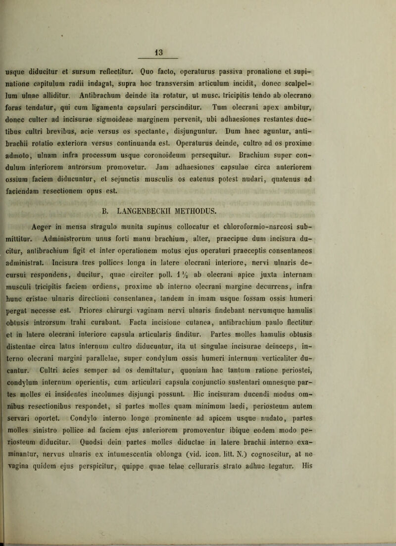 usque diducitur et sursum reflectitur. Quo facto, operaturus passiva pronatione et supi- natione capitulum radii indagat, supra hoc transversim articulum incidit, donec scalpel- lum ulnae alliditur. Antibrachum deinde ita rotatur, ut musc. tricipitis tendo ab olecrano foras tendatur, qui cum ligamenta capsulari perscinditur. Tum olecrani apex ambitur, donec culter ad incisurae sigmoideae marginem pervenit, ubi adhaesiones restantes duc- tibus cultri brevibus, acie versus os spectante, disjunguntur. Dum haec aguntur, anti- brachii rotatio exteriora versus continuanda est. Operaturus deinde, cultro ad os proxime admoto, ulnam infra processum usque coronoideum persequitur. Brachium super con- dulum interiorem antrorsum promovetur. Jam adhaesiones capsulae circa anteriorem ossium faciem diducuntur, et sejunctis musculis os eatenus potest nudari, quatenus ad faciendam resectionem opus est. B. LANGENBECKII METHODUS. Aeger in mensa stragulo munita supinus collocatur et chloroformio-narcosi sub- mittitur. Administrorum unus forti manu brachium, alter, praecipue dum incisura du- citur, antibrachium figit et inter operationem motus ejus operaturi praeceptis consentaneos administrat. Incisura tres pollices longa in latere olecrani interiore, nervi ulnaris de- cursui respondens, ducitur, quae circiter poli. 1V2 ab olecrani apice juxta internam musculi tricipitis faciem ordiens, proxime ab interno olecrani margine decurrens, infra hunc cristae ulnaris directioni consentanea, tandem in imam usque fossam ossis humeri pergat necesse est. Priores chirurgi vaginam nervi ulnaris findebant nervumque hamulis obtusis introrsum trahi curabant. Facta incisione cutanea, antibrachium paulo flectitur et in latere olecrani interiore capsula articularis finditur. Partes molles hamulis obtusis distentae circa latus internum cultro diducuntur, ita ut singulae incisurae deinceps, in- terno olecrani margini parallelae, super condylum ossis humeri internum verticaliter du- cantur. Cultri acies semper ad os demittatur, quoniam hac tantum ratione periostei, condylum internum operientis, cum articulari capsula conjunctio sustentari omnesque par- tes molles ei insidentes incolumes disjungi possunt. Hic incisuram ducendi modus om- nibus resectionibus respondet, si partes molles quam minimum laedi, periosteum autem servari oportet. Condylo interno longe prominente ad apicem usque nudato, partes molles sinistro pollice ad faciem ejus anteriorem promoventur ibique eodem modo pe- riosteum diducitur. Quodsi dein partes molles diductae in latere brachii interno exa- minantur, nervus ulnaris ex intumescentia oblonga (vid. icon. litt. N.) cognoscitur, at ne vagina quidem ejus perspicitur, quippe quae telae celluraris strato adhuc tegatur. His