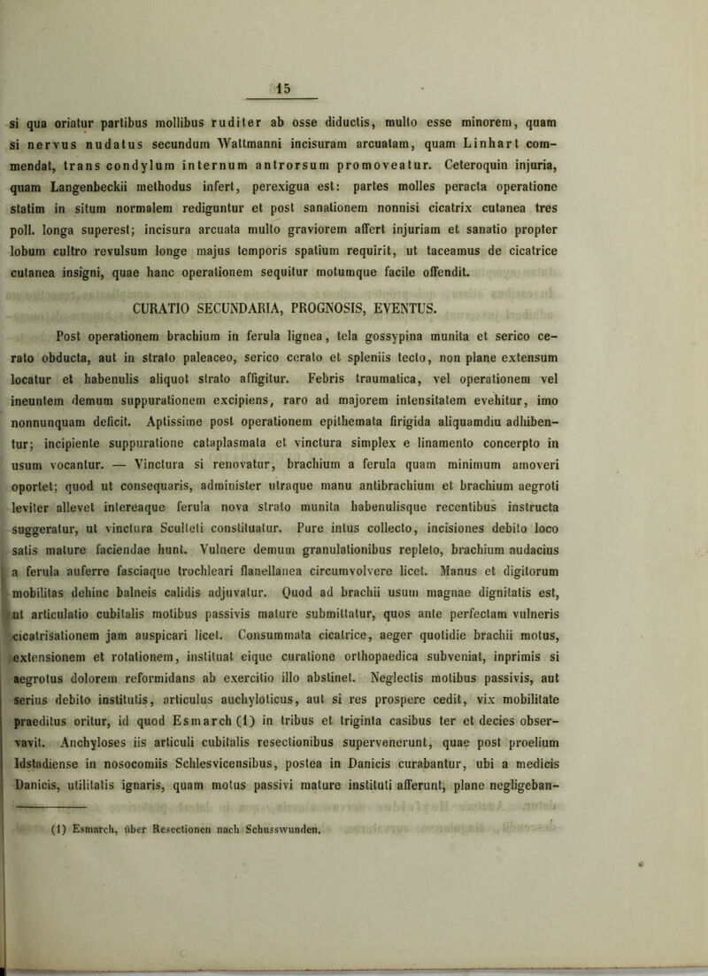 si qua oriatur partibus mollibus ruditer ab osse diductis, multo esse minorem, quam si nervus nudatus secundum Wattmanni incisuram arcuatam, quam Linhart com- mendat, trans condylum internum antrorsum promoveatur. Ceteroquin injuria, quam Langenbeckii methodus infert, perexigua est: partes molles peracta operatione statim in situm normalem rediguntur et post sanationem nonnisi cicatrix cutanea tres poli, longa superest; incisura arcuata multo graviorem affert injuriam et sanatio propter lobum cultro revulsum longe majus temporis spatium requirit, ut taceamus de cicatrice cutanea insigni, quae hanc operationem sequitur motumque facile offendit. CURATIO SECUNDARIA, PROGNOSIS, EVENTUS. Post operationem brachium in ferula lignea, tela gossypina munita et serico ce- rato obducta, aut in strato paleaceo, serico cerato et spleniis tecto, non plane extensum locatur et habenulis aliquot strato affigitur. Febris traumatica, vel operationem vel ineuntem demum suppurationem excipiens, raro ad majorem intensilatem evehitur, imo nonnunquam deficit. Aptissime post operationem epithemata firigida aliquamdiu adhiben- tur; incipiente suppuratione cataplasmata et vinctura simplex e linamento concerpto in usum vocantur. — Vinctura si renovatur, brachium a ferula quam minimum amoveri oportet; quod ut consequaris, administer utraque manu antibrachium et brachium aegroti leviter allevet intereaque ferula nova strato munita habenulisque recentibus instructa suggeratur, ut vinctura Sculleli constituatur. Pure intus collecto, incisiones debito loco satis mature faciendae hunt. Vulnere demum granulationibus repleto, brachium audacius a ferula auferre fasciaque trochleari flanellanea circumvolvere licet. Manus et digitorum mobilitas dehinc balneis calidis adjuvatur. Quod ad brachii usum magnae dignitatis est, ut articulatio cubitalis motibus passivis mature submittatur, quos ante perfectam vulneris cicatrisationem jam auspicari licet. Consummata cicatrice, aeger quotidie brachii motus, extensionem et rotationem, instituat eique curatione orthopaedica subveniat, inprimis si aegrotus dolorem reformidans ab exercitio illo abstinet. Neglectis molibus passivis, aut serius debito institutis, articulus auchyloticus, aut si res prospere cedit, vix mobilitate praeditus oritur, id quod Esmarch(l) in tribus et triginta casibus ter et decies obser- , vavit. Anchyloses iis articuli cubitalis resectionibus supervenerunt, quae post proelium Idstadiense in nosocomiis Schlesvicensibus, postea in Danicis curabantur, ubi a medicis Danicis, utilitatis ignaris, quam motus passivi mature instituti afferunt, plane negligeban- (1) Esmarch, uber Resectionen nacti Schusswunden.