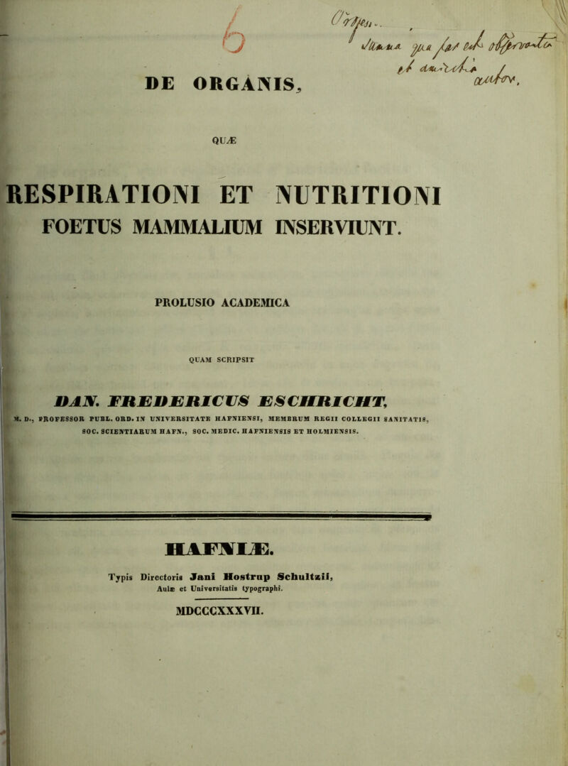 DE ORGANIS, pia -1 f / dAuAx/C^ / U4^, OtA^ QU^ RESPIRATIONI ET NUTRITIONI FOETUS MAMMALIUM INSERVIUNT. PROLUSIO ACADEMICA QUAM SCRIPSIT FREnEHICUS EJSCMRICMT, M. D., PROFESSOR PUBL. ORD. IN UNIVERSITATE HAFNIENSI, MEMBRUM REGII COLLEGII SANITATIS, SOC. scientiarum HAFN., SOC. MEDIC. HAFNIENSIS ET HOLMIENSIS. 9 HASWIjE. Typis Directoris Jani Hostrnp Scbultxifj Aule et Universitatis typographi. MDCCCXXXVII.