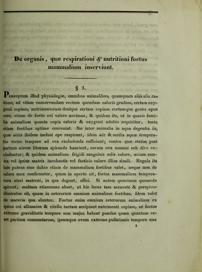 De orgfanis ^ quae respirationi ^ nutritioni foetus mammalium inserviunt. § Praeceptum illud physiologiae, omnibus animalibus, quamquam aliis alia ra- tione, ad vitam conservandam certum quendam caloris gradum, certam oxy- genii copiam, nutrimentorum denique certam copiam certum que genus opus esse, etiam de foetu ovi valere novimus, & quidem ita, ut in quavis fami- lia animalium quanta copia caloris & oxygenii adultis requiritur, tanta etiam foetibus optime conveniat. Sic inter animalia in aqua degentia iis, quae aeris ibidem inclusi ope respirant, idem aer & media aquae tempera- tio verno tempore ad ova excludenda sufficiunt j contra quae statim post partum aerem liberum spirando hauriunt, eorum ova nonnisi sub divo ex- cluduntur; & quidem animalium frigidi sanguinis solis calore, avium con- tra vel ipsius matris incubantis vel facticio calore illius simili. Regula ita late patens sine dubio etiam de mammalium foetibus valet, neque non de calore mox confirmatur, quum in aperto sit, foetus mammalium tempera- tura uteri materni, in qua degunt, affici. Si autem quaerimus quomodo spirent, multum etiamnunc abest, ut hic locus tam accurate & perspicue illustratus sit, quam in ceterorum omnium animalium foetibus. Idem valet de materia qua aluntur. Foetus enim omnium ceterorum animalium ex ipsius ovi albumine 8c vitello tantam accipiunt nutrimenti copiam, ut foetus extremo graviditatis tempore non majus habeat pondus quam quantum es- set partium consumtarum, ipsumque ovum extremo pullationis tempore una 1 'C