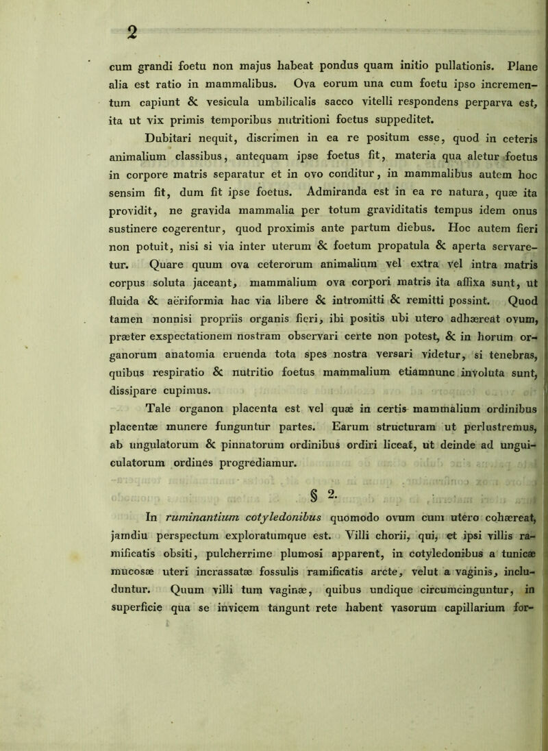 cum grandi foetu non majus habeat pondus quam initio pullationis. Plane alia est ratio in mammalibus. Ova eorum una cum foetu ipso incremen- tum capiunt & vesicula umbilicalis sacco vitelli respondens perparva est, ita ut vix primis temporibus nutritioni foetus suppeditet. Dubitari nequit, discrimen in ea re positum esse, quod in ceteris animalium classibus, antequam ipse foetus fit, materia qua aletur foetus in corpore matris separatur et in ovo conditur, in mammalibus autem hoc sensim fit, dum fit ipse foetus. Admiranda est in ea re natura, quas ita providit, ne gravida mammalia per totum graviditatis tempus idem onus sustinere cogerentur, quod proximis ante partum diebus. Hoc autem fieri non potuit, nisi si via inter uterum Sc. foetum propatula & aperta servare- tur. Quare quum ova ceterorum animalium vel extra vel intra matris corpus soluta jaceant, mammalium ova corpori matris ita affixa sunt, ut fluida & aeriformia hac via libere & intromitti 8c remitti possint. Quod tamen nonnisi propriis organis fieri, ibi positis ubi utero adhaereat ovum, praeter exspectationem nostram observari certe non potest, & in horum or- ganorum anatomia eruenda tota spes nostra versari videtur, si tenebras, quibus respiratio & nutritio foetus mammalium etiamnunc inVoluta sunt, dissipare cupimus. Tale organon placenta est vel quae in certis^ mammalium ordinibus placentae munere funguntur partes. Earum structuram ut perlustremus, | ab ungulatorum & pinnatorum ordinibus ordiri liceat, ut deinde ad ungui- | culatorum ordines progrediamur. In ruminantium cotyledonibus quomodo ovum cum utero cohaereat, i jarndiu perspectum exploratumque est. Villi chorii, qui, et ipsi villis ra- - raificatis obsiti, pulcherrime plumosi apparent, in cotyledonibus a tunicae / mucosae uteri incrassatae fossulis ramificatis arcte, velut a vaginis, inclu- duntur. Quum villi tum vaginae, quibus undique circumcinguntur, in superficie qua se invicem tangunt rete habent vasorum capillarium for-