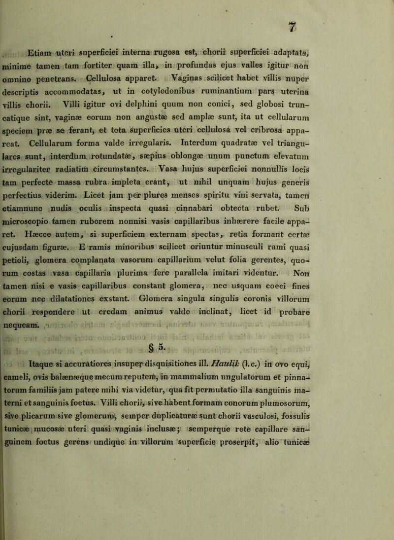 ,Etiam uteri superficiei interna rugosa est, chorii superficiei adaptata, minime tamen tam fortiter quam illa, in. profundas ejus valles igitur non omnino penetrans. Cellulosa apparet. Vaginas scilicet habet villis nuper descriptis accommodatas, ut in cotyledonibus ruminantium pars uterina villis chorii. Villi igitur ovi delphini quum non conici, sed globosi trun- catique sint, vaginae eorum non angustae sed amplae sunt, ita ut cellularum speciem prae se ferant, et tota superficies Uteri cellulosa vel cribrosa appa- reat. Cellularum forma valde irregularis. Interdum quadratae vel triangu- lares sunt, interdum irotundatae, saepius oblongae unum punctum elevatum irregulariter radiatim circumstantes., i Vasa hujus superficiei nonnullis locis tam perfecte massa rubra, impleta erant, ut nihil unquam hujus generis perfectius viderim. Licet jam per plures menses spiritu vini servata, tamen etiamnunc nudis oculis inspecta quasi cinnabari obtecta rubet. Sub microscopio tamen ruborem nonnisi vasis capillaribus inhaerere facile appa- ret. Haecce autem, si superficiem externam’spectas, retia formant certae cujusdam figurae. E ramis minoribus scilicet oriuntur minusculi rami quasi petioli, glomera complanata vasorum capillarium velut folia gerentes, quo» rura costas vasa capillaria plurima fere parallela imitari videntur. Non tamen nisi e vasis capillaribus constant glomera, nec usquam coeci fines eorum nec dilatationes exstant. Glomera singula singulis coronis villorum chorii respondere ut credam animus valde inclinat, licet id probare nequeam^ ,'i i ? ’ ■ 1 .. . •• 1, , -§5,v Itaque si accuratiores insuper disquisitiohes ill. Haulih (l.c.) in ovo equi, 1 cameli, ovis balaenaeque mecum reputem, in mammalium ungulatorum et pinna- I torum familiis jam patere mihi via videtur, qua fit permutatio illa sanguinis hia- j terni et sanguinis foetus. Villi chorii, sive habent formam conorum plumosorum, 1 sive plicarum sive glomerum, semper duplicaturae sunt chorii vasculosi, fossulis ' tunicae mucosae'uteri quasi vaginis 1 inclusae j fsemperque rete capillare san» guinem foetus gerens^undique in villorum'superficie proserpit,alio'tunicae