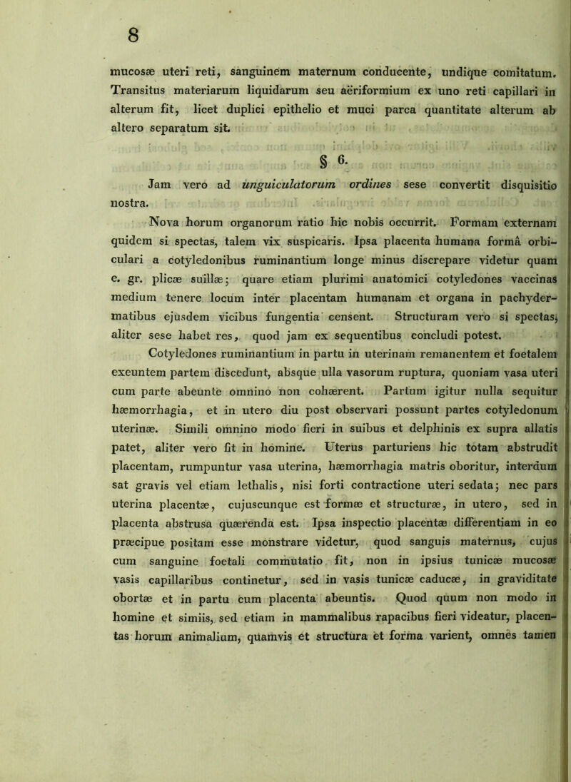 mucosae uteri reti, sanguinem maternum conducente, undique comitatum. Transitus materiarum liquidarum seu aeriformium ex uno reti capillari in alterum fit, licet duplici epithelio et muci parca quantitate alterum ab altero separatum sit. . ' i < ' ' § 6- Jam vero ad unguiculatorum ordines sese convertit disquisitio nostra. i - ; » • 'Nova horum organorum ratio hic nobis occurrit. Formam externam quidem si spectas, talem vix suspicaris. Ipsa placenta humana forma orbi- culari a cotyledonibus ruminantium longe minus discrepare videtur quam e. gr. plicae suillae; quare etiam plurimi anatomici cotyledones vaccinas medium tenere locum inter placentam humanam et organa in pachyder- matibus ejusdem vicibus fungentia' censent. Structuram vero si spectas; aliter sese habet res, quod jam ex sequentibus concludi potest. Cotyledones ruminantium in partu in uterinam remanentem et foetalem exeuntem partem discedunt, absque ulla vasorum ruptura, quoniam vasa uteri cum parte abeunte omnino non cohaerent. Parium igitur nulla sequitur haemorrhagia, et in utero diu post observari possunt partes cotyledonum uterinae. Simili omnino modo fieri in suibus et delphinis ex supra allatis patet, aliter vero fit in homine. Uterus parturiens hic totam abstrudit placentam, rumpuntur vasa uterina, haemorrhagia matris oboritur, interdum sat gravis vei etiam lethalis, nisi forti contractione uteri sedata; nec pars uterina placentae, cujuscunque est formae et structurae, in utero, sed in placenta abstrusa quaerenda est. Ipsa inspectio placentae differentiam in eo praecipue positam esse monstrare videtur, quod sanguis maternus, cujus cum sanguine foetali commutatio fit, non in ipsius tunicae mucosae vasis capillaribus continetur, sed in vasis tunicae caducae, in graviditate obortae et in partu cum placenta' abeuntis. Quod quum non modo in homine et simiis, sed etiam in mammalibus rapacibus fieri videatur, placen- tas horum animalium, qiiamvis et structura et forma varient, omnes tamen