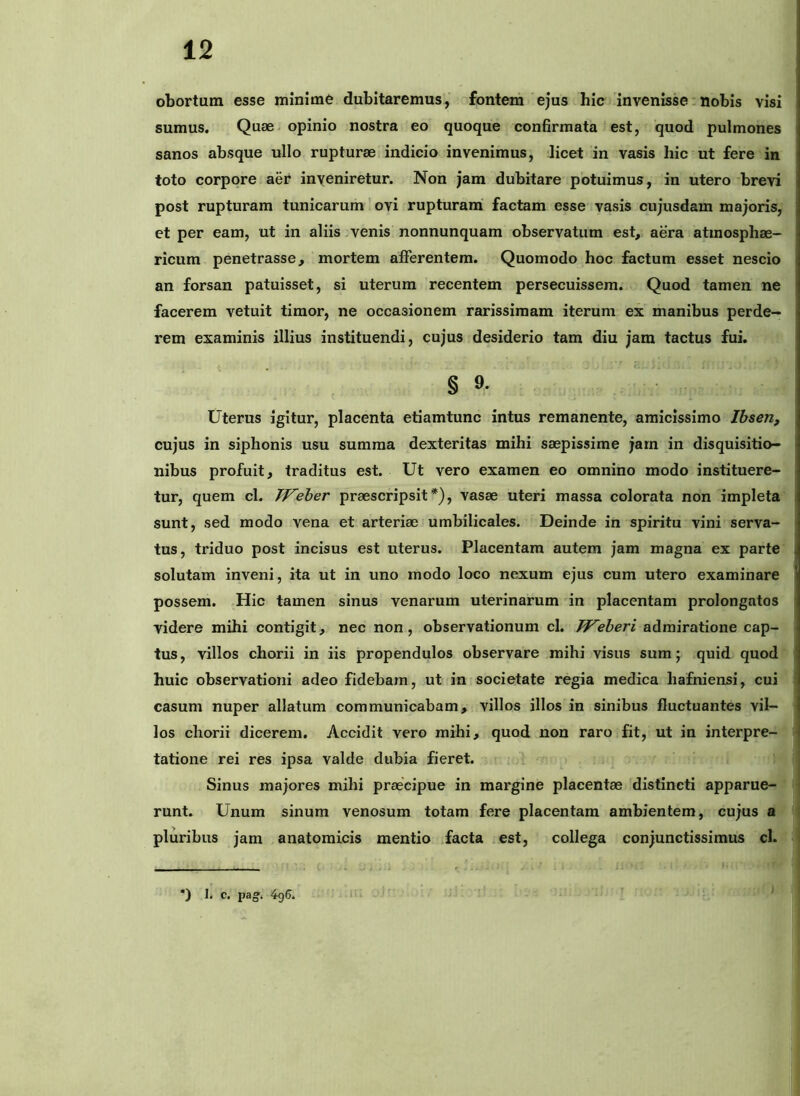 obortum esse minime dubitaremus, fontem ejus hic invenisse nobis visi sumus. Quae opinio nostra eo quoque confirmata est, quod pulmones sanos absque ullo rupturae indicio invenimus, licet in vasis hic ut fere in toto corpore aer inyeniretur. Non jam dubitare potuimus, in utero brevi post rupturam tunicarum ’ ovi rupturam factam esse vasis cujusdam majoris, et per eam, ut in aliis .venis nonnunquam observatum est, aera atmosphae- ricum penetrasse, mortem afferentem. Quomodo hoc factum esset nescio an forsan patuisset, si uterum recentem persecuissem. Quod tamen ne facerem vetuit timor, ne occasionem rarissimam iterum ex' manibus perde- rem examinis illius instituendi, cujus desiderio tam diu jam tactus fui. § 9. Uterus igitur, placenta etiamtunc intus remanente, amicissimo Ibsen, cujus in siphonis usu summa dexteritas mihi saepissime jarn in disquisitio- nibus profuit, traditus est. Ut vero examen eo omnino modo instituere- tur, quem cl. Weher praescripsit*), vasae uteri massa colorata non impleta sunt, sed modo vena et arteriae umbilicales. Deinde in spiritu vini serva- tus, triduo post incisus est uterus. Placentam autem jam magna ex parte i solutam inveni, ita ut in uno modo loco nexum ejus cum utero examinare ' possem. Hic tamen sinus venarum uterinarum in placentam prolongatos videre mihi contigit, nec non, observationum cl. Weheri admiratione cap- tus , villos chorii in iis propendulos observare mihi visus sum j quid quod huic observationi adeo fidebam, ut in societate regia medica hafniensi, cui casum nuper allatum communicabam, villos illos in sinibus fluctuantes vil- los chorii dicerem. Accidit vero mihi, quod non raro fit, ut in interpre- tatione rei res ipsa valde dubia fieret. Sinus majores mihi praecipue in margine placentae distincti apparue- runt. Unum sinum venosum totam fere placentam ambientem, cujus a ; pluribus jam anatomicis mentio .facta est, collega conjunctissimus cl. I