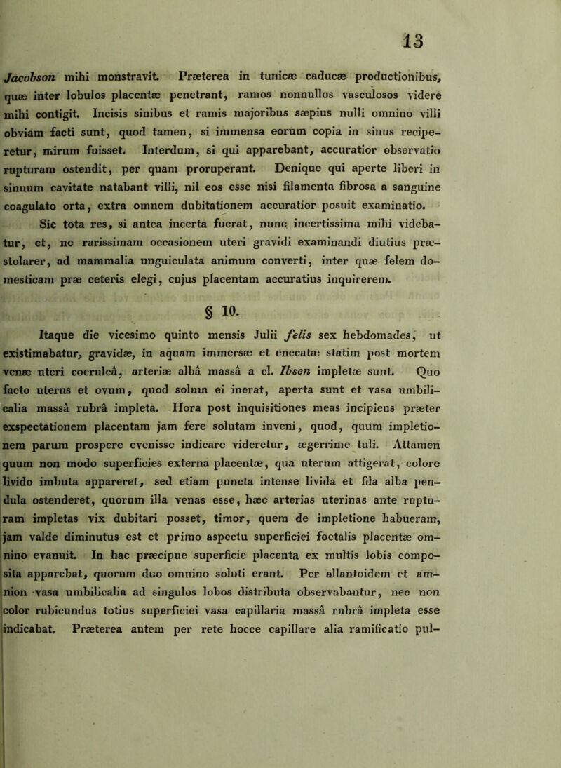 Jacobson mihi monstravit Praeterea in tunicae caducae productionibus, quae inter lobulos placentae penetrant, ramos nonnullos vasculosos videre mihi contigit. Incisis sinibus et ramis majoribus saepius nulli omnino villi obviam facti sunt, quod tamen, si immensa eorum copia in sinus recipe- retur, mirum fuisset. Interdum, si qui apparebant, accuratior observatio rupturam ostendit, per quam proruperant. Denique qui aperte liberi in sinuum cavitate natabant villi, nil eos esse nisi filamenta fibrosa a sanguine coagulato orta, extra omnem dubitationem accuratior posuit examinatio. Sic tota res, si antea incerta fuerat, nunc incertissima mihi videba- tur, et, ne rarissimam occasionem uteri gravidi examinandi diutius prae- stolarer, ad mammalia unguiculata animum converti, inter quae felem do- mesticam prae ceteris elegi, cujus placentam accuratius inquirerem. § 10. Itaque die vicesimo quinto mensis Julii felis sex hebdomades,’ ut existimabatur, gravidae, in aquam immersae et enecatae statim post mortem venae uteri coerulea, arteriae alba massa a cl. Ihsen impletae sunt. Quo facto uterus et ovum, quod solum ei inerat, aperta sunt et vasa umbili- calia massa rubra impleta. Hora post inquisitiones meas incipiens praeter exspectationem placentam jam fere solutam inveni, quod, quum impletio- nem parum prospere evenisse indicare videretur, aegerrime tuli. Attamen quum non modo superficies externa placentae, qua uterum attigerat, colore livido imbuta appareret, sed etiam puncta intense livida et fila alba pen- dula ostenderet, quorum illa venas esse, haec arterias uterinas ante ruptu- ram impletas vix dubitari posset, timor, quem de impletione habueram, jam valde diminutus est et primo aspectu superficiei foetalis placentae om- nino evanuit. In hac praecipue superficie placenta ex multis lobis compo- sita apparebat, quorum duo omnino soluti erant. Per allantoidem et am- nion vasa umbilicalia ad singulos lobos distributa observabantur, nec non Icolor rubicundus totius superficiei vasa capillaria massa rubra impleta esse -indicabat. Praeterea autem per rete hocce capillare alia ramificatio pul-