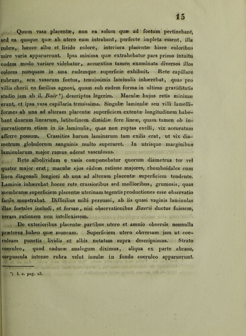 ^ Quum vasa placentae, non ea solum quae ad' foetum pertinebant, sed ea quoque quae ab utero eam intrabant, perfecte impleta essent, illa rubro, haecce albo et livido colore, interiora placentae hisce coloribus mire varia apparuerunt. Ipsa minima quae extrahebatur pars primo intuitu eodem modo variare videbatur, accuratius tamen examinata ‘diversos illos colores nunquam in una eademque superficie exhibuit» Rete capillare rubrum, seu vasorum foetus, tenuissimis laminulis inhaerebat, r.quas pro villis chorii eo facilius agno,vi, quum sub eadem forma in ultimo graviditatis stadio jam ab il. Baer*) descriptos legerim. Maculae hujus retis minimae erant, et ipsa vasa capillaria tenuissima. Singulae laminulae seu villi lamelli- formes ab una ad alteram placentae superficiem extentae longitudinem habe- bant duarum linearum, latitudinem dimidiae fere lineae, quam tamen ob in- curvationem etiam in iis laminulis, quas non ruptas evelli, vix accuratam afferre possum. Crassities harum laminarum tam exilis erat, ut vix dia- metrum globulorum sanguinis multo superaret. In utrisque marginibus laminularum major ramus aderat vasculosus. Rete albolividum e vasis componebatur quorum diametrus ter vel quater major erat j maculae ejus eadem ratione majores, rhomboidales cum linea diagonali _ longiori ab una ad alteram placentae superficiem tendente. Laminis - inhaerebat hocce rete crassioribus sed mollioribus, grumosis, quas membranae superficiem placentae uterinam tegentis productiones esse observatio facile monstrabat. Difficilius mihi persuasi, ab iis quasi vaginis laminulas illas foetales includi, et forsan, nisi observationibus Baerii ductus fuissem, veram rationem non intellexissem. . De exterioribus placentae partibus utero et amnio obversis nonnulla praeterea, habeo quae moneam. Superficiem utero obversam 'jam ut coe- j ruleam punctis t lividis et albis notatam supra descripsimus, Strato coeruleo, quod caducae analogum diximus, aliqua ex parte abraso, corpuscula intense rubra velut insulae in fundo coeruleo apparuerunt. 1 1