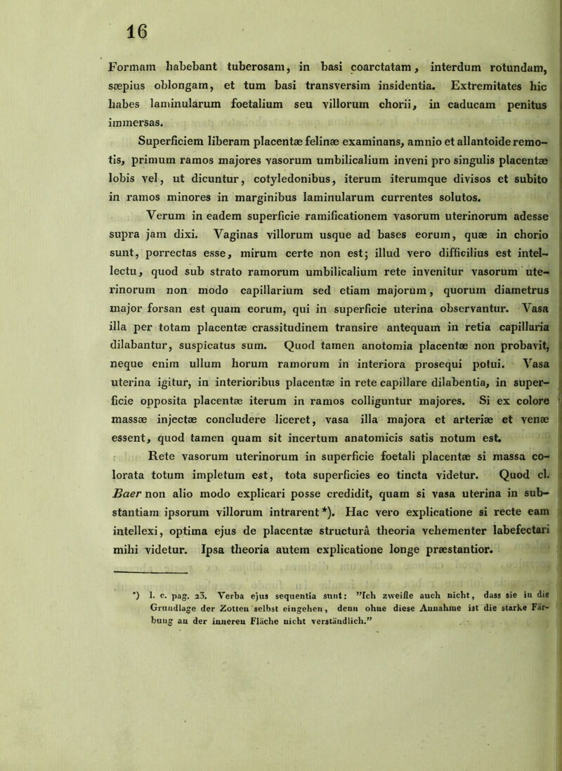 I Formam habebant tuberosam, in basi coarctatam, interdum rotundam, j saepius oblongam, et tum basi transversim insidentia. Extremitates hic i habes laminularum foetalium seu villorum chorii, in caducam penitus | immersas. Superficiem liberam placentae felinae examinans, amnio et allantoide remo- tis, primum ramos majores vasorum umbilicalium inveni pro singulis placentae i lobis vel, ut dicuntur, cotyledonibus, iterum iterumque divisos et subito | in ramos minores in marginibus laminularum currentes solutos. i Verum in eadem superficie ramificationem vasorum uterinorum adesse ■ supra jam dixi. Vaginas villorum usque ad bases eorum, quae in chorio i sunt, porrectas esse, mirum certe non est; illud vero difficilius est intel- i lectu, quod sub strato ramorum umbilicalium rete invenitur vasorum ute- • rinorum non modo capillarium sed etiam majorum, quorum diametrus ; major forsan est quam eorum, qui in superficie uterina observantur. Vasa i illa per totam placentae crassitudinem transire antequam in retia capillaria 1 dilabantur, suspicatus sum. Quod tamen anotomia placentae non probavit, l neque enim ullum horum ramorum in interiora prosequi potui. Vasa ; uterina igitur, in interioribus placentae in rete capillare dilabentia, in super- i ficie opposita placentae iterum in ramos colliguntur majores. Si ex colore {] massae injectae concludere liceret, vasa illa majora et arteriae et venae i essent, quod tamen quam sit incertum anatomicis satis notum est. Rete vasorum uterinorum in superficie foetali placentae si massa co- I lorata totum impletum est, tota superficies eo tincta videtur. Quod cl. i £aer non alio modo explicari posse credidit, quam si vasa uterina in sub- stantiam ipsorum villorum intrarent*). Hac vero explicatione si recte eam intellexi, optima ejus de placentae structura theoria vehementer labefectari mihi videtur. Ipsa theoria autem explicatione longe praestantior. *) 1. c. pag. a3. Verba ejus sequentia sunt: ”Ich zweifle auch nicbt, dass sie in die Gruudlage der Zotteu 'selbst eiugehen, deuii ohne diese Auuahine ist die starke Far- bung an der innereu Fliiche nicht verstandlich.”