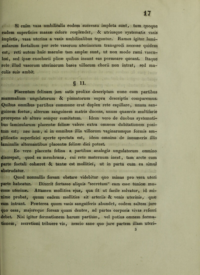 Si enim vasa umbilicalia eodem successu impleta sunt, tum quoque eadem superficies massae colore resplendet, & utriusque systematis vasis impletis, vasa uterina a vasis umbilicalibus teguntur. Ramos igitur lami- nularum foetalium per rete vasorum uterinorum transgredi necesse quidem est, reti autem huic maculae tam amplae sunt, ut non modo rami vascu- losi, sed ipsae exochorii plicae quibus insunt eas permeare queant, ‘ Itaque rete illud vasorum uterinorum bases villorum chorii non intrat, sed ma- culis suis ambit. § 11. Placentam felinam jam satis prolixe descriptam nunc cum partibus niammalium ‘ ungulatorum & pinnatorum supra descriptis comparemus# Quibus omnibus partibus commune erat duplex rete capillare, unum san- guinem foetus, alterum sanguinem matris ducens, unum quamvis multifarie prorepens ab altero semper comitatum. Idem vero de duobus systemati- bus laminularum placentae felinae valere-extra omnem dubitationem posi- tum estj nec non, si in omnibus illis villorum vaginarumque formis am- plificatio superficiei aperte spectata est, idem omnino de innumeris illis laminulis alternantibus placentae felinae dici potest. Eo vero placenta felina a partibus analogis ungulatorum omnino discrepat, quod ea membrana, cui rete maternum inest, tam arcte cum parte foetali cohaeret & tantae est mollitiei, ut in partu cum ea simul abstrudatur. Quod nonnullis forsan obstare videbitur quo minus pro vera uteri parte habeatur. Dixerit fortasse aliquis ”secretum” eam esse tunicae mu- cosae uterinae. Attamen mollities ejus, qua fit ut facile solvatur, id mi- nime probat, quum eadem mollities sit arteriis 8c venis uterinis, quae eam intrant. Praeterea quum vasis sanguiferis abundet, eodem saltem jure quo ossa, majoreque forsan quam dentes, ad partes corporis vivas referri debet. Nisi igitur formationem harum partium, vel potius omnem forma- tionem, secretioni tribuere vis, nescio sane quo jure partem illam uteri- 3