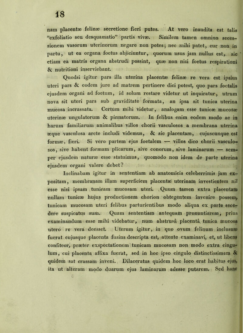 nam placentae felinae secretione fieri putes. At vero inaudita est talis ”exfoliatio seu desquamatio” partis vivae. Similem tamen omnino seces- sionem vasorum uterinorum negare non potes; nec mihi patet, cur non in partu, ut ea organa foetus abjiciuntur, quorum usus jam nullus est, sic etiam ea matris organa abstrudi possint, quae non nisi foetus respirationi Sc nutritioni inserviebant. Quodsi igitur pars illa uterina placentae felinae re vera est ipsius uteri pars 8c. eodem jure ad matrem pertinere dici potest, quo pars foetalis ejusdem organi ad foetum, id solum restare videtur ut inquiratur, utrum nova sit uteri pars sub graviditate formata, an ipsa sit tunica uterina mucosa incrassata. Certum mihi videtur, analogam esse tunicae mucosae uterinae ungulatorum Sn pinnatorum. In felibus enim eodem modo ac in harum familiarum animalibus villos chorii vasculosos a membrana uterina aeque vasculosa arcte includi videmus, sic placentam, cujuscunque est formae, fieri. Si vero partem ejus foetalem — villos dico chorii vasculo- sos, sive habent formam plicarum, sive conorum, sive laminarum — sem- per ejusdem naturae esse statuimus, quomodo non idem de parte uterina ejusdem organi A^alere debet? Inclinabam igitur in sententiam ab anatomicis celeberrimis jam ex- positam, membranam illam superficiem placentae uterinam investientem nil esse nisi ipsam tunicam mucosam uteri. Quum tamen extra placentam nullam tunicae hujus productionem chorion obtegentem invenire possem, tunicam mucosam uteri felibus parturientibus modo aliqua ex parte sece- dere suspicatus sura. Quam sententiam iantequam pronuntiarem, prius examinandum esse mihi videbatur, num abstrusa placenta, tunica mucosa utero re vera deesset. Uterum igitur, in quo ovum felinum inclusum fuerat cujusque placenta fusius descripta est, .attente examinavi, et, ut liben? confiteor, praeter exspectationem tunicam mucosam non modo extra cingu- lum, cui placenta affixa fuerat, sed in hoc ipso cingulo distinctissimam & quidem sat crassam inveni. Dilaceratus quidem hoc loco erat habitus ejus, ita ut alteram modo duarum ejus laminarum adesse putarem. Sed hanc