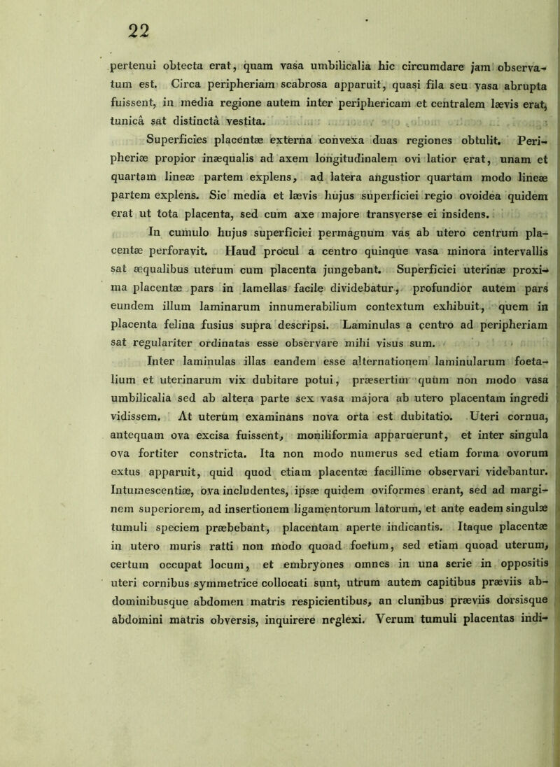 pertenui obtecta erat, quam vasa umbilicalia hic circumdare jam observa- tum est. Circa peripheriam:scabrosa apparuit, quasi fila seu vasa abrupta fuissent, in media regione autem inter periphericam et centralem laevis erat, tunica sat distincta vestita. .... Superficies placentae externa ‘convexa ‘duas regiones obtulit, Peri- pheriae propior inaequalis ad axem longitudinalem ovi latior erat, unam et quartam lineae partem explens, ad latera angustior quartam modo lineae partem explens. Sic media et laevis hujus superficiei regio ovoidea quidem erat ut tota placenta, sed cum axe majore transverse ei insidens. In cumulo hujus superficiei permagnum vas ab utero cenirum pla- centae perforavit. Haud procul a centro quinque vasa minora intervallis sat aequalibus uterum cum placenta jungebant. Superficiei uterinae proxi-* ma placentae pars in lamellas facile dividebatur , profundior autem pars eundem illum laminarum innumerabilium contextum exhibuit, quem in placenta felina fusius supra ^descripsi. Laminulas a centro ad peripheriam sat regulariter ordinatas esse observare mihi visus sum. ’ - Inter laminulas illas eandem esse alternationem' laminularum foeta- lium et uterinarum vix dubitare potui, praesertim*‘quum non modo vasa umbilicalia sed ab altera parte sex vasa majora ab utero placentam ingredi vidissem. At uterum examinans nova orta est dubitatio. Uteri cornua, antequam ova excisa fuissent, moniliformia apparuerunt, et inter singula ova fortiter constricta. Ita non modo numerus sed etiam forma ovorum extus apparuit, quid quod^ etiam placentae facillime observari videbantur. Intumescentioe, ova includentes, ipsae quidem oviformes erant, sed ad margi- nem superiorem, ad insertionem ligamentorum latorum, et ante eadem singulae tumuli speciem praebebant, placentam aperte indicantis. Itaque placentae in utero muris ratti non modo quoad foetum, sed etiam quoad uterum, certum occupat locum, et embryones omnes in una serie in oppositis uteri cornibus symmetrice collocati sunt, utrum autem capitibus praeviis ab- dominibusque abdomen matris respicientibus, an clunibus praeviis dorsisque abdomini matris obversis, inquirere neglexi. Verum tumuli placentas indi-