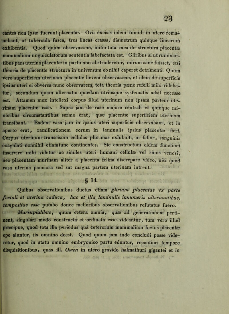 cantes non ipsae fuerunt placentae. Ovis excisis iidem tumuli in utero rema- nebant, ut tubercula fusca, tres lineas crassa, diametrum quinque linearum exhibentia. Quod quum observassem, initio tota mea de structura placentas mammalium unguiculatorum sententia labefactata est. Gliribus si ut ruminan- tibus pars uterina placentae in partu non abstruderetur, mirum sane fuisset, etsi theoria de placentae structura in universum eo nihil caperet detrimenti. Quuih vero superficiem uterinam placentae laevem observassem, et idem de superficie ipsius uteri ei obversa nunc observarem, tota theoria paene refelli mihi videba- tur, secundum quam alternatio quaedam utriusque systematis adsit necesse est. Attamen mox intellexi corpus illud uterinum non ipsam partem ute- rinam placentae esse. Supra jam de vase majore centrali et quinque mi- noribus circumstantibus sermo erat, quae placentae superficiem uterinam transibant. Eadem vasa jam in ipsius uteri superficie observabam, et in aperto erat, ramificationem eorum in laminulis ipsius placentae fieri. Corpus uterinum transcisum cellulas plurimas exhibuit, ni fallor, sanguinis coagulati nonnihil etiamtunc continentes. Sic constructum eidem functioni inservire mihi videtur ac similes uteri humani cellulae vel sinus venosi’^ nec placentam murinam aliter a placenta felina discrepare video, nisi quod vasa uterina pauciora sed sat magna partem uterinam intrent. § 14. Quibus observationibus ductus etiam glirium placentas ex parte foetali et uterina caducay hac et illa^ laminulis innumeris alternantibus, compositas esse putabo donec melioribus observationibus refutatus fuero. Marsupialibus, quum cetera omnia, quae ad generationem perti- nent, singulari modo constructa’et ordinata esse videantur, tum vero‘'illud praecipue, quod tota illa periodus qua ceterornm mammalium foetus placentae ope aluntur, iis omnino deest. Quod quum jam inde concludi posse vide- retur, quod in statu omnino embryonico partu eduntur, recentiori tempore disquisitionibus, quas ili. Owen in utero gravido halmathuri gigantei et in ' ‘ -r. . , '-'itt.} 'f.' i‘T