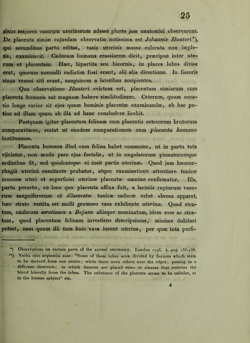 sinus majores vasorum uterinorum adesse pluris jam anatomici,observarunt. De'placenta simiae cujusclam observatio notissima est Johannis Hunieri* •*)\ qui secundinas partu editas, ^ vasisi uterinis massa colorata non imple- tis, examinavit. Caducam humana crassiorem dicit, praecipue inter ute- rum et placentam. Haec, bipartita seu bicornis, in plures lobos divisa erat, quorum nonnulli radiatim fissi .erant, alii alia directione. In fissuris ainus venosi siti erant, sanguinem a lateribus accipientes. ( • Qua observatione Hunteri evictum est, placentam simiarum cum placenta humana sat magnam habere similitudinem. Ceterum, quum occa- sio longe rarior sit ejus quam hominis placentae examinandae, ab hac po- tius ad illam quam ab illa ad hanc concludere licebit. - Postquam igitur placentam felinam cum placentis ceterorum brutorum comparavimus, restat ut eandem comparationem chm placenta humana instituamus. --.i- . Placenta humana illud cum felina habet commune, ut in partu tota ejiciatur,-non modo-pars ejus foetalis, ut in ungulatorum pinnatorumque ordinibus fit, sed quodcunque ei insit partis uterinee. Quod jam haemor- rhagia uterina comitante probatur, atque examinatione attentiore tunicae mucosae uteri et superficiei uterinae placentae omnino confirmatur. Illa, partu peracto, eo loco quo placenta affixa fuit, a laciniis ruptorum vaso- rum sanguiferorum et dilaceratae tunicae caducae velut abrosa apparet, haec strato vestita;est molli grumoso vasa exhibente uterina. Quod stra- tum, caducam serotinam a Bojano aliisque nominatum, idem esse ac stra- tum, quod placentam felinam investiens descripsimus,*' minime dubitari potest, nam quum illi tum huic vasa insunt uterina, per quae tota perfi- ■ -I ■ i>.. - : 1 ; i,- , •) Observatious on certaiu parts of the auimal oeconomy. Lonclon 1796. 4. pag. i3G-i38. •*) Verba ejus sequeutia suut: ”Some of these lobes were divided by fissures which seem to be derived from oue ceiitre; while there were others uear the edges , passiiig iu a different directioii; iu which fissures are placed \eins or siiiuses that receives the blood laterally from the lobes. The substauce of the placenta seems to be cellular, as iu the htimau subject” etc. ' 4