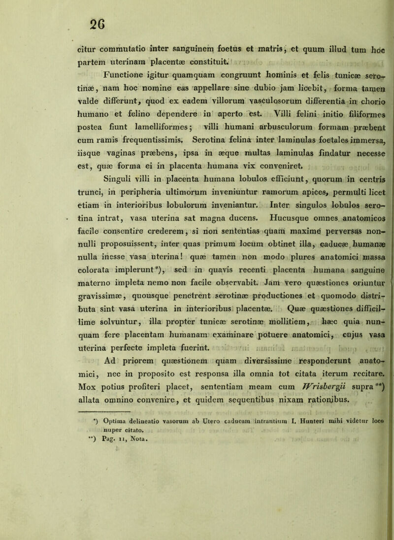 2G citur commutatio inter sanguinem foetus et matris, et quum illud tum hoc partem uterinam placentae constituit.* Functione igitur quamquam congruunt hominis et felis tunicae sero- tinae, nam hoc nomine eas appellare sine dubio jam licebit, forma tamen valde differunt, quod ex eadem villorum vasculosorum differentia in chorio humano et felino dependere in aperto est. Villi felini initio filiformes postea fiunt lamelliformes; villi humani arbusculorum formam praebent cum ramis frequentissimis. Serotina felina inter laminulas foetales immersa, iisque vaginas praebens, ipsa in aeque multas laminulas findatur necesSe est, quae forma ei in placenta humana vix conveniret. Singuli villi in placenta humana lobulos efficiunt, quorum in centris trunci, in peripheria ultimorum inveniuntur ramorum apices, permulti licet etiam in interioribus lobulorum inveniantur. Inter singulos lobulos sero- tina intrat, vasa uterina sat magna ducens. Hucusque omnes anatomicos facile consentire crederem, si non sententias tquam maxime perversus non- nulli proposuissent, inter quas primum locum obtinet illa, caducae^humanae nulla inesse vasa uterina! quae tamen non modo plures anatomici massa colorata implerunt*), sed in quavis recenti placenta humana sanguine materno impleta nemo non facile observabit. Jam vero quaestiones oriuntur gravissimae, quousque penetrent serotinae productiones et quomodo distri- buta sint vasa uterina in interioribus placentae. Quae quaestiones difficil- lime solvuntur, illa propter tunicae serotinae mollitiem, haec quia nun- quam fere placentam humanam'examinare potuere anatomici, cujus vasa uterina perfecte impleta fuerint. Mi Ad priorem quaestionem quam diversissime responderunt .anato- i mici, nec in proposito est responsa illa omnia tot citata iterum recitare, f Mox potius profiteri placet, sententiam meam cum Wrisher^ii supra**) 1 allata omnino convenire, et quidem sequentibus nixam rationibus. | i *) Optima deliueatio vasorum ab Utero caducam intrantium I. Hunteri mibi videtur loco < nuper citato. ; •*) Pag. II, Nota. ij (