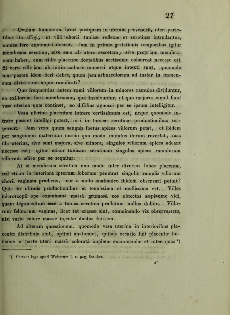 .ii Ovulum humanum, brevi postquam in uterum pervenerit, uteri parie- tibus ita affigi', i ut villi chorii tunicae reflexae et serotinae intrudantur, omnes fere anatomici docent. Jam in primis gestationis temporibus igitur membrana serotina, sive eam ab ‘utero secretam', sive propriam membra- nam habes, cum)viliis placentae foetalihus arctissime cohaereat necesse est. Si vero villif jam ab initio caducae immersi atque intexti sunt, quomodo non postea idem fieri debet, quum jam arbusculorum ad instar in immen- sum divisi sunt atque ramificati? Quo ^frequentius autem rami villorum in minores ramulos dividuntur, eo exiliorem fieri membranam, qua involvuntur, et quo majores simul fiunt vasa uterina quae continet, eo diffilius agnosci per se ipsum intelligitur. 'Vasa uterina placentam intrare certissimum est, neque quomodo in- trare possint intelligi'potest, nisi in) tunicae serotinae productionibus ser- perenfci Jam :veror quum sanguis foetus apices villorum petat, et ibidem per sanguinem maternum nescio quo modo mutatus iterum revertat, vasa illa 'uterina, sive' sunt majora, sive minora, singulos villorum apices adeant necesse estj igitur etiam tunicam serotinam singulos apices ramulorum villorum adire.per se sequitur; : ' At si membrana serotina non modo inter diversos lobos placentae, sed etiam in interiora ipsorum loborum penetrat singulis ramulis villorum chorii vaginam praebens, cur a nullo anatomico ibidem observari potuit? Quia iu ultimis productionibus et tenuissima et mollissima est. Villos inicroscopii ope examinans massa grumosa eos obtectos saepissime vidi, quam tegumentum esse 'a tunica serotina praebitum nullus dubito. Villo- rum felinorum vaginas, licet sat' crassae sint, examinando vix observassem, nisi vario colore massae injectae ductus fuissem. Ad alteram quaestionem, quomodo vasa uterina in interioribus pla- centae distributa sint, optimi anatomici, quibus occasio fuit placentae hu- manae a parte uteri massa colorata impletae examinandae et inter quos*) *) Ceteros lege apud 'Webenim 1, c. pag. 5oi-5o2. 4*