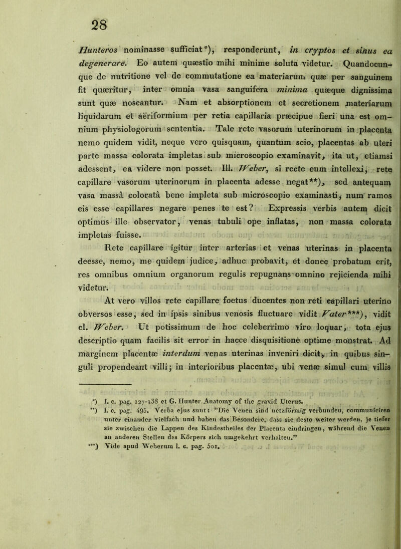 Hunteros nominasse sufficiat*), responderunt, in cryptos et sinus ea degenerare. Eo autem quaestio mihi minime soluta videtur. Quandocun- que de nutritione vel de commutatione ea materiarum quae per sanguinem fit quaeritur, inter omnia vasa sanguifera minima quaeque dignissima sunt quae noscantur. Nam et absorptionem et secretionem materiarum liquidarum et aeriformium per retia capillaria praecipue fieri' una est om- nium physiologorum sententia. Tale rete vasorum uterinorum in placenta nemo quidem vidit, neque vero quisquam, quantum scio, placentas ab uteri parte massa colorata impletasisub microscopio examinavit, ita ut, etiamsi adessent, ea videre non posset. 111. Weher^ si recte eum intellexi, rete capillare vasorum uterinorum in placenta adesse negat**), sed antequam vasa massA. colorata bene impleta sub microscopio examinasti j num ramos eis esse capillares negare penes te est? Expressis verbis autem dicit optimus ille observator, venas tubuli ope inflatas, non massa colorata impletas fuisse. • ; i i. Rete capillare igitur inter arterias i et venas uterinas in placenta deesse, nemo, me quidem judice, adhuc probavit, et donec probatum erit, res omnibus omnium organorum regulis repugnans'omnino rejicienda mihi videtur. j At vero villos rete capillare foetus ^ducentes non reti capillari uterino obversos esse, sed in ipsis sinibus venosis fluctuare vidit flater^ vidit cl. Jf^eher, Ut potissimum de hoc celeberrimo viro loquar, tota ejus descriptio quam facilis sit error in hacce disquisitione optime monstrat. Ad marginem placentae interdum venas uterinas inVeniri dicit^ in quibus sin- guli propendeant villij in interioribus placentae, ubi venae simul cum villis ') 1. c. pag. 127-108 et G. Hunter Auatoray of tlie grav.id Uterus. ’*) 1. c. pag. 495. VerTia ejus suut: ”Die Venen sind uetzformig verbuudeu, communiciren \ unter eiuaiider vielfach und babeu das Besondere, dass sie desto iveiter werden, je tiefer sie zwischeii die Lappen des Kiudestheiles der Placenta eiudriugeu, wahreud die Veueu | au aadereii Stelleii des Korpers sich umgekehrt verhalteu,” ***) Vide apud MVeberum 1. c. pag. 5oi. ,j .