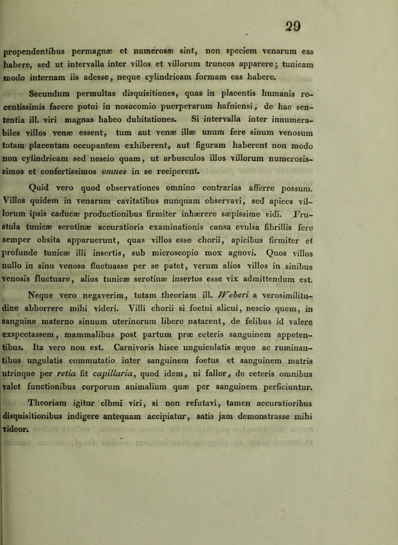 propendentibus permagnae et numerosae sint, non speciem venarum eas habere, sed ut intervalla inter villos et villorum truncos apparere; tunicam modo internam iis adesse, neque cylindricam formam eas habere. Secundum permultas disquisitiones, quas in placentis humanis re- centissimis facere potui in nosocomio puerperarum hafniensi, de hac sen- tentia ill. viri magnas habeo dubitationes. Si intervalla inter innumera- biles villos venae essent, tum aut venae illae unum fere sinum venosum totam placentam occupantem exhiberent, aut figuram haberent non modo non cylindricam sed nescio quam, ut arbusculos illos villorum numerosis- simos et confertissimos omnes in se reciperent. Quid vero quod observationes omnino contrarias aflferre possum. Villos quidem in venarum cavitatibus nunquam observavi, sed apices vil- lorum ipsis caducae productionibus firmiter inhaerere saepissime vidi. Fru- stula tunicae serotinae accuratioris examinationis causa evulsa fibrillis fere semper obsita apparuerunt, quas villos esse chorii, apicibus firmiter et profunde tunicae illi insertis, sub microscopio mox agnovi. Quos villos nullo in sinu venoso fluctuasse per se patet, verum alios villos in sinibus venosis fluctuare, alios tunicae serotinae insertos esse vix admittendum est. I Neque vero negaverim, totam theoriam ill. PF^eheri a verosimilitu- dine abhorrere mihi videri. Villi chorii si foetui alicui, nescio quem, in sanguine materno sinuum uterinorum libere natarent, de felibus id valere exspectassem, mammalibus post partum prae ceteris sanguinem appeten- tibus. Ita vero non est. Carnivoris hisce unguieulatis aeque ac ruminan- tibus ungulatis commutatio inter sanguinem foetus et sanguinem matris utrinque per retia fit capillaria^ quod idem, ni fallor, de ceteris omnibus valet functionibus corporum animalium quae per sanguinem perficiuntur. Theoriam igitur clbmi viri, si non refutavi, tamen accuratioribus Idisquisitionibus indigere antequam accipiatur, satis jam demonstrasse mihi videor.