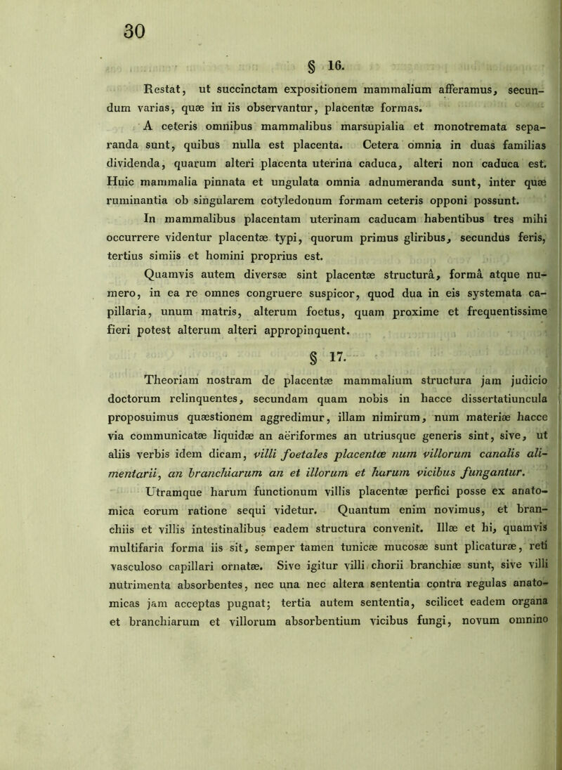 § 16. Restat, ut succinctam expositionem mammalium afferamus, secun- dum varias, quae in iis observantur, placentae formas. A ceteris omnibus mammalibus marsupialia et monotremata sepa- randa sunt, quibus nulla est placenta. Cetera omnia in duas familias dividenda, quarum alteri placenta uterina caduca, alteri non caduca est. Huic mammalia pinnata et ungulata omnia adnumeranda sunt, inter quae ruminantia ob singularem cotyledonum formam ceteris opponi possunt. In mammalibus placentam uterinam caducam habentibus tres mihi occurrere videntur placentae typi, quorum primus gliribus, secundus feris, tertius simiis et homini proprius est. Quamvis autem diversae sint placentae structura, forma atque nu- mero, in ea re omnes congruere suspicor, quod dua in eis systemata ca- pillaria, unum matris, alterum foetus, quam proxime et frequentissime fieri potest alterum alteri appropinquent. § 17. • Theoriam nostram de placentae mammalium structura jam judicio doctorum relinquentes, secundam quam nobis in hacce dissertatiuncula proposuimus quaestionem aggredimur, illam nimirum, num materiae hacce via communicatae liquidae an aeriformes an utriusque generis sint, sive, ut aliis verbis idem dicam, villi foetales placentce num villorum canalis ali- mentarii^ an branchiarum an et illorum et harum vicibus fungantur. Utramque harum functionum villis placentae perfici posse ex anato- mica eorum ratione sequi videtur. Quantum enim novimus, et bran- chiis et villis intestinalibus eadem structura convenit. Illae et hi, quamvis multifaria forma iis sit, semper tamen tunicae mucosae sunt plicaturae, reti vasculoso capillari ornatae. Sive igitur villi chorii branchiae sunt, sive villi nutrimenta absorbentes, nec una nec altera sententia contra regulas anato- micas jam acceptas pugnat; tertia autem sententia, scilicet eadem organa et branchiarum et villorum absorbentium vicibus fungi, novum omnino