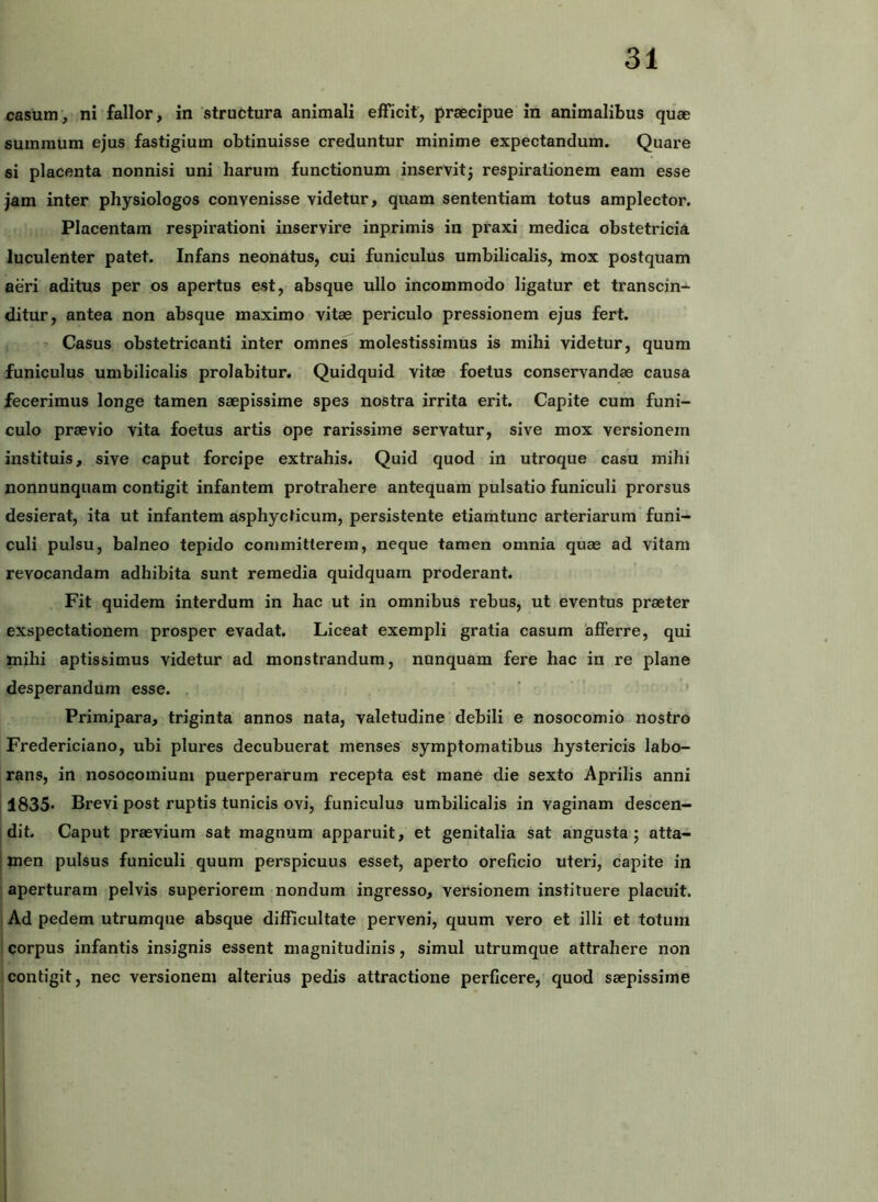 casum, ni fallor, in Astructura animali elFicit, praecipue in animalibus quae summum ejus fastigium obtinuisse creduntur minime expectandum. Quare si placenta nonnisi uni harum functionum inservitj respirationem eam esse jam inter physiologos convenisse videtur, quam sententiam totus amplector. Placentam respirationi inservire inprimis in praxi medica obstetricia luculenter patet. Infans neonatus, cui funiculus umbilicalis, mox postquam aeri aditus per os apertus est, absque ullo incommodo ligatur et transcin- ditur, antea non absque maximo vitae periculo pressionem ejus fert. Casus obstetricanti inter omnes molestissimus is mihi videtur, quum funiculus umbilicalis prolabitur. Quidquid vitae foetus conservandae causa fecerimus longe tamen saepissime spes nostra irrita erit. Capite cum funi- culo praevio vita foetus artis ope rarissime servatur, sive mox versionein instituis, sive caput forcipe extrahis. Quid quod in utroque casu mihi nonnunquam contigit infantem protrahere antequam pulsatio funiculi prorsus desierat, ita ut infantem asphycticum, persistente etiamtunc arteriarum funi- culi pulsu, balneo tepido committerem, neque tamen omnia quae ad vitam revocandam adhibita sunt remedia quidquarn proderant. Fit quidem interdum in hac ut in omnibus rebus, ut eventus praeter exspectationem prosper evadat. Liceat exempli gratia casum afferre, qui mihi aptissimus videtur ad monstrandum, nunquam fere hac in re plane desperandum esse. Primipara, triginta annos nata, valetudine debili e nosocomio nostro Fredericlano, ubi plures decubuerat menses symptomatibus hystericis labo- rans, in nosocomium puerperarum recepta est mane die sexto Aprilis anni 1835* Brevi post ruptis tunicis ovi, funiculus umbilicalis in vaginam descen- dit. Caput praevium sat magnum apparuit, et genitalia sat angusta; atta- ! men pulsus funiculi quum perspicuus esset, aperto oreficio uteri, capite in j aperturam pelvis superiorem nondum ingresso, versionem instituere placuit. Ad pedem utrumque absque difficultate perveni, quum vero et illi et totum ! corpus infantis insignis essent magnitudinis, simul utrumque attrahere non contigit, nec versionem alterius pedis attractione perficere, quod saepissime j i