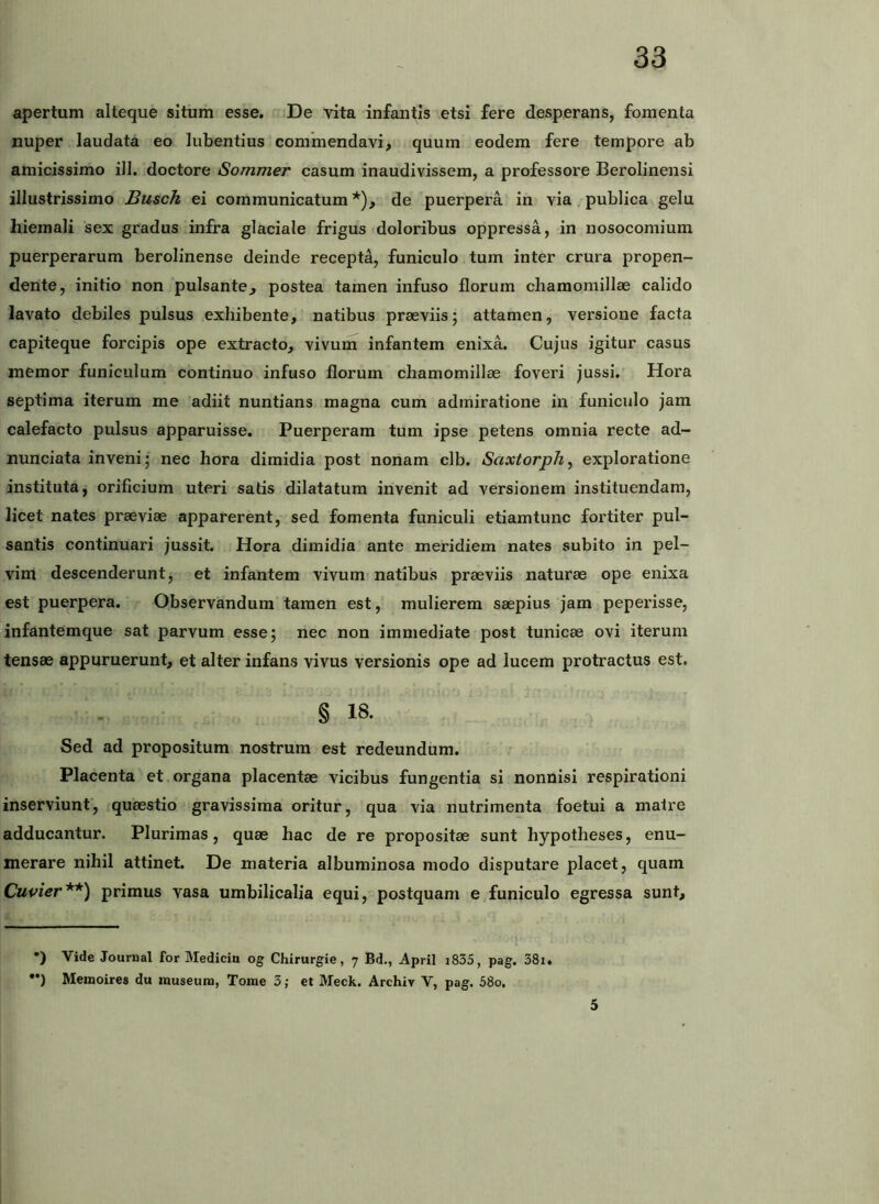 apertum alteque situm esse. De vita infantis etsi fere desperans, fomenta nuper laudata eo lubentius commendavi, quum eodem fere tempore ab amicissimo ili. doctore Sommer casum inaudivissem, a professore Berolinensi illustrissimo Busch ei communicatum*), de puerpera in via publica gelu hiemali sex gradus infra glaciale frigus doloribus oppressa, in nosocomium puerperarum berolinense deinde recepta, funiculo tum inter crura propen- dente, initio non pulsante, postea tamen infuso florum chamomillae calido lavato debiles pulsus exhibente, natibus praeviis; attamen, versione facta capiteque forcipis ope extracto, vivum infantem enixa. Cujus igitur casus memor funiculum continuo infuso florum chamomillae foveri jussi. Hora septima iterum me adiit nuntians magna cum admiratione in funiculo jam calefacto pulsus apparuisse. Puerperam tum ipse petens omnia recte ad- nunciata inveni; nec hora dimidia post nonam clb. Saxtorph, exploratione instituta, orificium uteri satis dilatatum invenit ad versionern instituendam, licet nates praeviae apparerent, sed fomenta funiculi etiamtunc fortiter pul- santis continuari jussit. Hora dimidia ante meridiem nates subito in pel- vim descenderunt, et infantem vivum natibus praeviis naturae ope enixa est puerpera. Observandum tamen est, mulierem saepius jam peperisse, infantemque sat parvum esse; nec non immediate post tunicae ovi iterum tensae appuruerunt, et alter infans vivus versionis ope ad lucem protractus est. § 18. - Sed ad propositum nostrum est redeundum. Placenta et organa placentae vicibus fungentia si nonnisi respirationi inserviunt, quaestio gravissima oritur, qua via nutrimenta foetui a matre adducantur. Plurimas, quae hac de re propositae sunt hypotheses, enu- merare nihil attinet. De materia albuminosa modo disputare placet, quam Cupier**) primus vasa umbilicalia equi, postquam e funiculo egressa sunt. *) Vide Journal for Mediciu og Chirurgie, 7 Bd., April i835, pag. 38i. ••) Meinoires du museum, Tome 3; et Meck. Archiv V, pag. 58o. 5