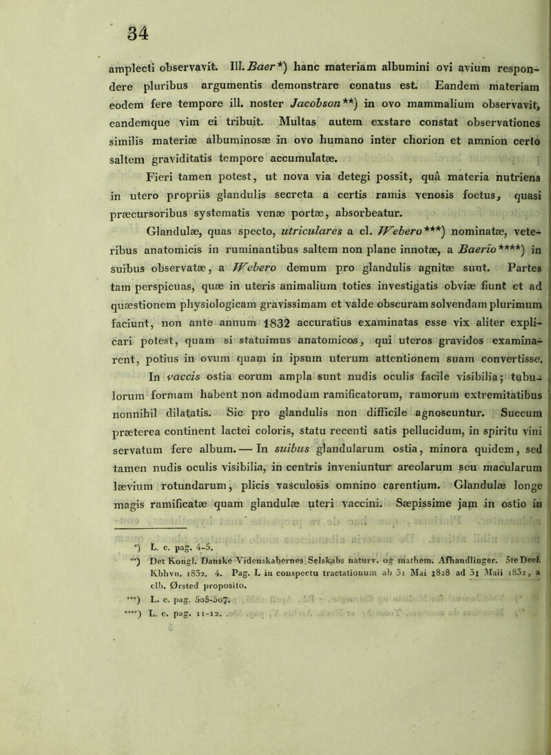 amplecti observavit. Ill.^aer*) hanc materiam albumini ovi avium respon- dere pluribus argumentis demonstrare conatus est. Eandem materiam eodem fere tempore ili. noster Jacobson**) in ovo mammalium observavit, eandemque vim ei tribuit. Multas autem exstare constat observationes similis materiae albuminosae in ovo humano inter chorion et amnion certo saltem graviditatis tempore accumulatae. Fieri tamen potest, ut nova via detegi possit, qua materia nutriens in utero propriis glandulis secreta a certis ramis venosis foetus, quasi praecursoribus systematis venae portae, absorbeatur. Glandulae, quas specto, utriculares a cl. PF^ebero***) nominatae, vete- ribus anatomicis in ruminantibus saltem non plane innotae, a .Bnerzo****) in suibus observatae, a TVebero demum pro glandulis agnitae sunt. Partes tarn perspicuas, quae in uteris animalium toties investigatis obviae fiunt et ad quEestionem physiologicam gravissimam et valde obscuram solvendam plurimum faciunt, non ante annum 1832 accuratius examinatas esse vix aliter expli- cari potest, quam si statuimus anatomicas, qui uteros gravidos examina- rent, potius in ovum quam in ipsum uterum attentionem suam convertisse. In vaccis ostia eorum ampla sunt nudis oculis facile visibilia; tubu-i 1 lorum formam habent non admodum ramificatorum, ramorum extremitatibus ' nonnihil dilatatis. Sic pro glandulis non difficile agnoscuntur. Succum prseterea continent lactei coloris, statu recenti satis pellucidum, in spiritu vini : servatum fere album.— In suibus glandularum ostia, minora quidem, sed tamen nudis oculis visibilia, in centris inveniuntur areolarum seu macularum ! Isevium rotundarum, plicis vasculosis omnino carentium. GlandulcC longe magis ramificatae quam glandulae uteri vaccini. Saepissime jam in ostio iu •) L. c. pag. 4-5. ■**) Det Kongl. Danske Videuskabernes Selskabs uaturv. og inathem. Afhaiidlinger. 5feDceI. Kbhvn. i832. 4. Pag. L iu couspoctu tractationum ab 5i Mai 1828 ad 5i Maii 1802, a clb. 0rsted proposito. '••) L. c. pag. 5o5-5o7- ‘ ■ ***■) L. c. pag. n~i2. . .